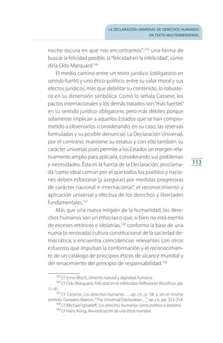 la declaración universal de derechos humanos:
un texto multidimensional
113
noche oscura en que nos encontramos”;165
una forma de
buscar la felicidad posible, la“felicidad en la infelicidad”, como
diría Odo Marquard.166
El medio camino entre un texto jurídico (obligatorio en
sentido fuerte) y uno ético-político, entre su valor moral y sus
efectos jurídicos, más que debilitar su contenido, lo robuste­
ce en su dimensión simbólica. Como lo señala Cassese, los
pactos internacionales y los demás tratados son“más fuertes”
en su sentido jurídico obligatorio, pero más débiles porque
solamente implican a aquellos Estados que se han compro­
metido a observarlos (considerando, en su caso, las reservas
formuladas y su posible denuncia). La Declaración Universal,
por el contrario, mantiene su estatus y con ello también su
carácter universal, pues permite a los Estados un margen rela­
tivamente amplio para aplicarla, considerando sus problemas
y necesidades. Ésta es la fuerza de la Declaración, proclama­
da“como ideal común por el que todos los pueblos y nacio­
nes deben esforzarse [y asegurar] por medidas progresivas
de carácter nacional e internacional”, el reconocimiento y
aplicación universal y efectiva de los derechos y libertades
fundamentales.167
Más que una nueva religión de la humanidad, los dere­
chos humanos son un ethos laico que, si bien no está exento
de excesos retóricos e idolatrías,168
conforma la base de una
nueva (o renovada) cultura constitucional de la sociedad de­
mocrática, y encuentra coincidencias relevantes con otros
esfuerzos que impulsan la conformación y el reconocimien­
to de un catálogo de principios éticos de alcance mundial y
del renacimiento del principio de responsabilidad.169
165
 Cf. Ernst Bloch, Derecho natural y dignidad humana.
166
 Cf. Odo Marquard, Felicidad en la infelicidad. Reflexiones filosóficas, pp.
11-41.
167
 Cf. Cassese, Los derechos humanos…, op. cit., p. 58, y, en el mismo
sentido, Gonzales Marcos,“The Universal Declaration…”, op. cit., pp. 253-254.
168
 Cf. Michael Ignatieff, Los derechos humanos como política e idolatría.
169
 Cf. Hans Küng, Reivindicación de una ética mundial.
FASC-02-DECLARACION UNIVERSAL-D-H.indd 113 15/08/12 14:19
 