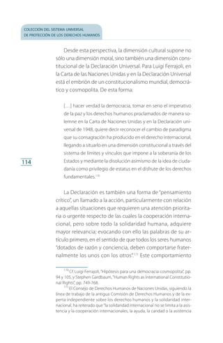 colección del sistema universal
de protección de los derechos humanos
114
Desde esta perspectiva, la dimensión cultural supone no
sólo una dimensión moral, sino también una dimensión cons­
titucional de la Declaración Universal. Para Luigi Ferrajoli, en
la Carta de las Naciones Unidas y en la Declaración Universal
está el embrión de un constitucionalismo mundial, democrá­
tico y cosmopolita. De esta forma:
[…] hacer verdad la democracia, tomar en serio el imperativo
de la paz y los derechos humanos proclamados de manera so­
lemne en la Carta de Naciones Unidas y en la Declaración uni­
versal de 1948, quiere decir reconocer el cambio de paradigma
que su consagración ha producido en el derecho internacional,
llegando a situarlo en una dimensión constitucional a través del
sistema de límites y vínculos que impone a la soberanía de los
Estados y mediante la disolución asimismo de la idea de ciuda­
danía como privilegio de estatus en el disfrute de los derechos
fundamentales.170
La Declaración es también una forma de “pensamiento
crítico”, un llamado a la acción, particularmente con relación
a aquellas situaciones que requieren una atención priorita­
ria o urgente respecto de las cuales la cooperación interna­
cional, pero sobre todo la solidaridad humana, adquiere
mayor relevancia; evocando con ello las palabras de su ar­
tículo primero, en el sentido de que todos los seres humanos
“dotados de razón y conciencia, deben comportarse frater­
nalmente los unos con los otros”.171
Este comportamiento
170
 Cf. Luigi Ferrajoli, “Hipótesis para una democracia cosmopolita”, pp.
94 y 105, y Stephen Gardbaum,“Human Rights as International Constitutio­
nal Rights”, pp. 749-768.
171
 El Consejo de Derechos Humanos de Naciones Unidas, siguiendo la
línea de trabajo de la antigua Comisión de Derechos Humanos y de la ex­
perta independiente sobre los derechos humanos y la solidaridad inter­
nacional, ha reiterado que“la solidaridad internacional no se limita a la asis­
tencia y la cooperación internacionales, la ayuda, la caridad o la asistencia
FASC-02-DECLARACION UNIVERSAL-D-H.indd 114 15/08/12 14:19
 