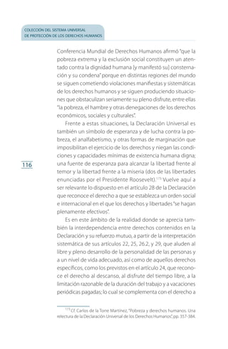 colección del sistema universal
de protección de los derechos humanos
116
Conferencia Mundial de Derechos Humanos afirmó “que la
pobreza extrema y la exclusión social constituyen un aten­
tado contra la dignidad humana [y manifestó su] consterna­
ción y su condena”porque en distintas regiones del mundo
se siguen cometiendo violaciones manifiestas y sistemáticas
de los derechos humanos y se siguen produciendo situacio­
nes que obstaculizan seriamente su pleno disfrute, entre ellas
“la pobreza, el hambre y otras denegaciones de los derechos
económicos, sociales y culturales”.
Frente a estas situaciones, la Declaración Universal es
también un símbolo de esperanza y de lucha contra la po­
breza, el analfabetismo, y otras formas de marginación que
imposibilitan el ejercicio de los derechos y niegan las condi­
ciones y capacidades mínimas de existencia humana digna;
una fuente de esperanza para alcanzar la libertad frente al
temor y la libertad frente a la miseria (dos de las libertades
enunciadas por el Presidente Roosevelt).173
Vuelve aquí a
ser relevante lo dispuesto en el artículo 28 de la Declaración
que reconoce el derecho a que se establezca un orden social
e internacional en el que los derechos y libertades“se hagan
plenamente efectivos”.
Es en este ámbito de la realidad donde se aprecia tam­
bién la interdependencia entre derechos contenidos en la
Declaración y su refuerzo mutuo, a partir de la interpretación
sistemática de sus artículos 22, 25, 26.2, y 29, que aluden al
libre y pleno desarrollo de la personalidad de las personas y
a un nivel de vida adecuado, así como de aquellos derechos
específicos, como los previstos en el artículo 24, que recono­
ce el derecho al descanso, al disfrute del tiempo libre, a la
limitación razonable de la duración del trabajo y a vacaciones
periódicas pagadas; lo cual se complementa con el derecho a
173
 Cf. Carlos de la Torre Martínez, “Pobreza y derechos humanos. Una
relectura de la Declaración Universal de los Derechos Humanos”,pp. 357-384.
FASC-02-DECLARACION UNIVERSAL-D-H.indd 116 15/08/12 14:19
 