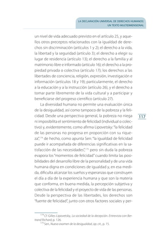 la declaración universal de derechos humanos:
un texto multidimensional
117
un nivel de vida adecuado previsto en el artículo 25, y aque­
llos otros preceptos relacionados con la igualdad de dere­
chos sin discriminación (artículos 1 y 2); el derecho a la vida,
la libertad y la seguridad (artículo 3); el derecho a elegir su
lugar de residencia (artículo 13); el derecho a la familia y al
matrimonio libre e informado (artículo 16); el derecho a la pro­
piedad privada o colectiva (artículo 17); los derechos a las
libertades de conciencia, religión, expresión, investigación e
información (artículos 18 y 19); particularmente, el derecho
a la educación y a la instrucción (artículo 26), y el derecho a
tomar parte libremente de la vida cultural y a participar y
beneficiarse del progreso científico (artículo 27).
La diversidad humana no permite una evaluación única
de la desigualdad, así como tampoco de la pobreza y la feli­
cidad. Desde una perspectiva general, la pobreza no niega
ni imposibilita el sentimiento de felicidad (individual o colec­
tivo) y, evidentemente, como afirma Lipovetsky:“la felicidad
de las personas no progresa en proporción con su rique­
za”,174
de hecho, como apunta Sen: “la igualdad de felicidad
puede ir acompañada de diferencias significativas en la sa­
tisfacción de las necesidades”,175
pero sin duda la pobreza
evapora los “momentos de felicidad” cuando limita las posi­
bilidades del desarrollo libre de la personalidad y de una vida
humana digna en condiciones de igualdad y, en esa medi­
da, dificulta alcanzar los sueños y esperanzas que construyen
el día a día de la experiencia humana y que son la materia
que conforma, en buena medida, la percepción subjetiva y
colectiva de la felicidad y el proyecto de vida de las personas.
Desde la perspectiva de las libertades, los derechos son
“fuente de felicidad”, junto con otros factores sociales y per­
174
 Cf. Gilles Lipovetsky, La sociedad de la decepción. Entrevista con Ber-
trand Richard, p. 126.
175
 Sen, Nuevo examen de la desigualdad, op. cit., p. 15.
FASC-02-DECLARACION UNIVERSAL-D-H.indd 117 15/08/12 14:19
 