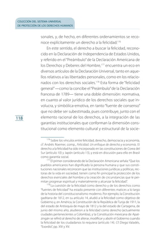 colección del sistema universal
de protección de los derechos humanos
118
sonales, y, de hecho, en diferentes ordenamientos se reco­
noce explícitamente un derecho a la felicidad.176
En este sentido, el derecho a buscar la felicidad, recono­
cido en la Declaración de Independencia de Estados Unidos,
y referido en el“Preámbulo”de la Declaración Americana de
los Derechos y Deberes del Hombre,177
encuentra un eco en
diversos artículos de la Declaración Universal, tanto en aque­
llos relativos a las libertades personales, como en los relacio­
nados con los derechos sociales.178
Esta forma de “felicidad
general”—como la concibe el“Preámbulo”de la Declaración
francesa de 1789— tiene una doble dimensión: normativa,
en cuanto al valor jurídico de los derechos sociales que in­
volucra, y simbólica-emotiva, en tanto “fuente de consenso”
que no debe ser subestimada, pues contribuye, junto con el
elemento racional de los derechos, a la integración de las
garantías institucionales que conforman la dimensión cons­
titucional como elemento cultural y estructural de la socie­
176
 Sobre los vínculos entre felicidad, derecho, democracia y economía,
cf. Andrés Roemer, comp., Felicidad. Un enfoque de derecho y economía. El
derecho a la felicidad ha sido incorporado en las constituciones de Corea del
Sur (artículo 10) y Japón (artículo 13), y está en discusión para ello en Brasil
como garantía social.
177
 El primer considerando de la Declaración Americana señala:“Que los
pueblos americanos han dignificado la persona humana y que sus consti­
tuciones nacionales reconocen que las instituciones jurídicas y políticas, rec­
toras de la vida en sociedad, tienen como fin principal la protección de los
derechos esenciales del hombre y la creación de circunstancias que le per­
mitan progresar espiritual y materialmente y alcanzar la felicidad”.
178
 La cuestión de la felicidad como derecho y de los derechos como
“fuentes de felicidad” ha estado presente con diferentes matices a lo largo
de la historia del constitucionalismo moderno. Por ejemplo, la Constitución
gaditana de 1812, en su artículo 14, aludió a la felicidad como objetivo de
Gobierno y, en América, la Constitución de la República de Tunja de 1911, la
del estado de Antioquía de mayo de 1812 y la del estado de Cartagena, de
junio del mismo año, aludieron a la felicidad como derecho (actualmente
ciudades pertenecientes a Colombia), y la Constitución mexicana de Apat­
zingán se refirió al derecho de alterar, modificar y abolir el Gobierno cuando
la felicidad de los ciudadanos lo requiera (artículo 14). Cf. Diego Valadés,
“Exordio”, pp. XIV y XV.
FASC-02-DECLARACION UNIVERSAL-D-H.indd 118 15/08/12 14:19
 