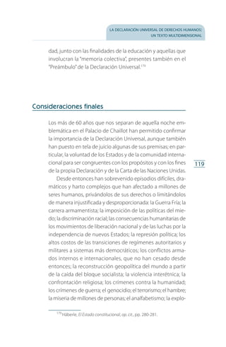 la declaración universal de derechos humanos:
un texto multidimensional
119
dad, junto con las finalidades de la educación y aquellas que
involucran la “memoria colectiva”, presentes también en el
“Preámbulo”de la Declaración Universal.179
Consideraciones finales
Los más de 60 años que nos separan de aquella noche em­
blemática en el Palacio de Chaillot han permitido confirmar
la importancia de la Declaración Universal, aunque también
han puesto en tela de juicio algunas de sus premisas; en par­
ticular, la voluntad de los Estados y de la comunidad interna­
cional para ser congruentes con los propósitos y con los fines
de la propia Declaración y de la Carta de las Naciones Unidas.
Desde entonces han sobrevenido episodios difíciles, dra­
máticos y harto complejos que han afectado a millones de
seres humanos, privándolos de sus derechos o limitándolos
de manera injustificada y desproporcionada: la Guerra Fría; la
carrera armamentista; la imposición de las políticas del mie­
do; la discriminación racial; las consecuencias humanitarias de
los movimientos de liberación nacional y de las luchas por la
independencia de nuevos Estados; la represión política; los
altos costos de las transiciones de regímenes autoritarios y
militares a sistemas más democráticos; los conflictos arma­
dos internos e internacionales, que no han cesado desde
entonces; la reconstrucción geo­política del mundo a partir
de la caída del bloque socialista; la violencia interétnica; la
confrontación religiosa; los crímenes contra la humanidad;
los crímenes de guerra; el genocidio; el terrorismo; el hambre;
la miseria de millones de personas; el analfabetismo; la explo­
179
 Häberle, El Estado constitucional, op. cit., pp. 280-281.
FASC-02-DECLARACION UNIVERSAL-D-H.indd 119 15/08/12 14:19
 