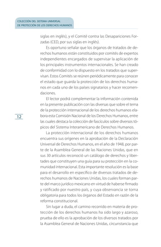 colección del sistema universal
de protección de los derechos humanos
12
siglas en inglés), y el Comité contra las Desapariciones For­
zadas (CED, por sus siglas en inglés).
Es oportuno señalar que los órganos de tratados de de­
rechos humanos están constituidos por comités de expertos
independientes encargados de supervisar la aplicación de
los principales instrumentos internacionales. Se han creado
de conformidad con lo dispuesto en los tratados que super­
visan. Estos Comités se reúnen periódicamente para conocer
el estado que guarda la protección de los derechos huma­
nos en cada uno de los países signatarios y hacer recomen­
daciones.
El lector podrá complementar la información contenida
en la presente publicación con las diversas que sobre el tema
de la protección internacional de los derechos humanos ela­
bora esta Comisión Nacional de los Derechos Humanos, entre
las cuales destaca la colección de fascículos sobre diversos tó­
picos del Sistema Interamericano de Derechos Humanos.
La protección internacional de los derechos humanos
encuentra sus orígenes en la aprobación de la Declaración
Universal de Derechos Humanos, en el año de 1948, por par­
te de la Asamblea General de las Naciones Unidas, que en
sus 30 artículos reconoció un catálogo de derechos y liber­
tades que constituyen una guía para su protección en la co­
munidad internacional. Esta importante resolución es la base
para el desarrollo en específico de diversos tratados de de­
rechos humanos de Naciones Unidas, los cuales forman par­
te del marco jurídico mexicano en virtud de haberse firmado
y ratificado por nuestro país, y cuya observancia se torna
obligatoria para todos los órganos del Estado en razón de la
reforma constitucional.
Sin lugar a duda, el camino recorrido en materia de pro­
tección de los derechos humanos ha sido largo y azaroso,
prueba de ello es la aprobación de los diversos tratados por
la Asamblea General de Naciones Unidas, circunstancia que
FASC-02-DECLARACION UNIVERSAL-D-H.indd 12 15/08/12 14:19
 