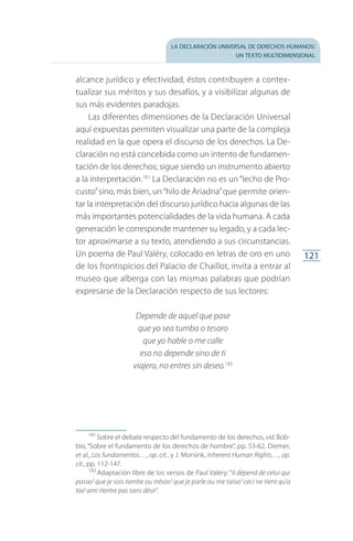 la declaración universal de derechos humanos:
un texto multidimensional
121
alcance jurídico y efectividad, éstos contribuyen a contex­
tualizar sus méritos y sus desafíos, y a visibilizar algunas de
sus más evidentes paradojas.
Las diferentes dimensiones de la Declaración Universal
aquí expuestas permiten visualizar una parte de la compleja
realidad en la que opera el discurso de los derechos. La De­
claración no está concebida como un intento de fundamen­
tación de los derechos; sigue siendo un instrumento abierto
a la interpretación.181
La Declaración no es un“lecho de Pro­
custo”sino, más bien, un“hilo de Ariadna”que permite orien­
tar la interpretación del discurso jurídico hacia algunas de las
más importantes potencialidades de la vida humana. A cada
generación le corresponde mantener su legado, y a cada lec­
tor aproximarse a su texto, atendiendo a sus circunstancias.
Un poema de Paul Valéry, colocado en letras de oro en uno
de los frontispicios del Palacio de Chaillot, invita a entrar al
museo que alberga con las mismas palabras que podrían
expresarse de la Declaración respecto de sus lectores:
Depende de aquel que pase
que yo sea tumba o tesoro
que yo hable o me calle
eso no depende sino de ti
viajero, no entres sin deseo.182
181
 Sobre el debate respecto del fundamento de los derechos, vid. Bob­
bio, “Sobre el fundamento de los derechos de hombre”, pp. 53-62, Diemer,
et al., Los fundamentos…, op. cit., y J. Morsink, Inherent Human Rights…, op.
cit., pp. 112-147.
182
 Adaptación libre de los versos de Paul Valéry: “Il dépend de celui qui
passe/ que je sois tombe ou trésor/ que je parle ou me taise/ ceci ne tient qu’a
toi/ ami n’entre pas sans désir”.
FASC-02-DECLARACION UNIVERSAL-D-H.indd 121 15/08/12 14:19
 