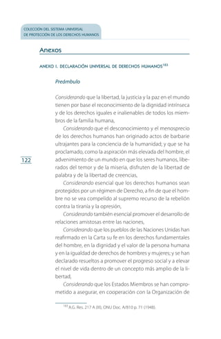 colección del sistema universal
de protección de los derechos humanos
122
Anexos
anexo i. declaración universal de derechos humanos183
Preámbulo
Considerando que la libertad, la justicia y la paz en el mundo
tienen por base el reconocimiento de la dignidad intrínseca
y de los derechos iguales e inalienables de todos los miem­
bros de la familia humana,
Considerando que el desconocimiento y el menosprecio
de los derechos humanos han originado actos de barbarie
ultrajantes para la conciencia de la humanidad; y que se ha
proclamado, como la aspiración más elevada del hombre, el
advenimiento de un mundo en que los seres humanos, libe­
rados del temor y de la miseria, disfruten de la libertad de
palabra y de la libertad de creencias,
Considerando esencial que los derechos humanos sean
protegidos por un régimen de Derecho, a fin de que el hom­
bre no se vea compelido al supremo recurso de la rebelión
contra la tiranía y la opresión,
Considerando también esencial promover el desarrollo de
relaciones amistosas entre las naciones,
Considerando que los pueblos de las Naciones Unidas han
reafirmado en la Carta su fe en los derechos fundamentales
del hombre, en la dignidad y el valor de la persona humana
y en la igualdad de derechos de hombres y mujeres; y se han
declarado resueltos a promover el progreso social y a elevar
el nivel de vida dentro de un concepto más amplio de la li­
bertad,
Considerando que los Estados Miembros se han compro­
metido a asegurar, en cooperación con la Organización de
183
 A.G. Res. 217 A (III), ONU Doc. A/810 p. 71 (1948).
FASC-02-DECLARACION UNIVERSAL-D-H.indd 122 15/08/12 14:19
 