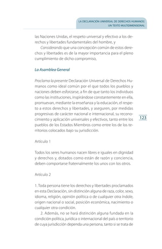 la declaración universal de derechos humanos:
un texto multidimensional
123
las Naciones Unidas, el respeto universal y efectivo a los de­
rechos y libertades fundamentales del hombre, y
Considerando que una concepción común de estos dere­
chos y libertades es de la mayor importancia para el pleno
cumplimiento de dicho compromiso,
La Asamblea General
Proclama la presente Declaración Universal de Derechos Hu­
manos como ideal común por el que todos los pueblos y
naciones deben esforzarse, a fin de que tanto los individuos
como las instituciones, inspirándose constantemente en ella,
promuevan, mediante la enseñanza y la educación, el respe­
to a estos derechos y libertades, y aseguren, por medidas
progresivas de carácter nacional e internacional, su recono­
cimiento y aplicación universales y efectivos, tanto entre los
pueblos de los Estados Miembros como entre los de los te­
rritorios colocados bajo su jurisdicción.
Artículo 1
Todos los seres humanos nacen libres e iguales en dignidad
y derechos y, dotados como están de razón y conciencia,
deben comportarse fraternalmente los unos con los otros.
Artículo 2
1. Toda persona tiene los derechos y libertades proclamados
en esta Declaración, sin distinción alguna de raza, color, sexo,
idioma, religión, opinión política o de cualquier otra índole,
origen nacional o social, posición económica, nacimiento o
cualquier otra condición.
2. Además, no se hará distinción alguna fundada en la
condición política, jurídica o internacional del país o territorio
de cuya jurisdicción dependa una persona, tanto si se trata de
FASC-02-DECLARACION UNIVERSAL-D-H.indd 123 15/08/12 14:19
 