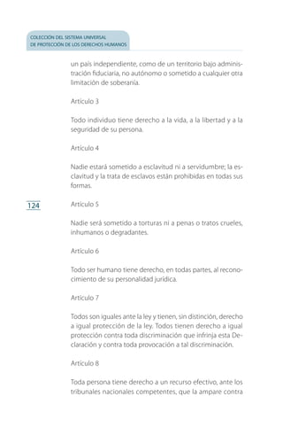 colección del sistema universal
de protección de los derechos humanos
124
un país independiente, como de un territorio bajo adminis­
tración fiduciaria, no autónomo o sometido a cualquier otra
limitación de soberanía.
Artículo 3
Todo individuo tiene derecho a la vida, a la libertad y a la
seguridad de su persona.
Artículo 4
Nadie estará sometido a esclavitud ni a servidumbre; la es­
clavitud y la trata de esclavos están prohibidas en todas sus
formas.
Artículo 5
Nadie será sometido a torturas ni a penas o tratos crueles,
inhumanos o degradantes.
Artículo 6
Todo ser humano tiene derecho, en todas partes, al recono­
cimiento de su personalidad jurídica.
Artículo 7
Todos son iguales ante la ley y tienen, sin distinción, derecho
a igual protección de la ley. Todos tienen derecho a igual
protección contra toda discriminación que infrinja esta De­
claración y contra toda provocación a tal discriminación.
Artículo 8
Toda persona tiene derecho a un recurso efectivo, ante los
tribunales nacionales competentes, que la ampare contra
FASC-02-DECLARACION UNIVERSAL-D-H.indd 124 15/08/12 14:19
 