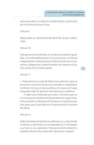 la declaración universal de derechos humanos:
un texto multidimensional
125
actos que violen sus derechos fundamentales reconocidos
por la constitución o por la ley.
Artículo 9
Nadie podrá ser arbitrariamente detenido, preso ni deste­
rrado.
Artículo 10
Toda persona tiene derecho, en condiciones de plena igual­
dad, a ser oída públicamente y con justicia por un tribunal
independiente e imparcial, para la determinación de sus de­
rechos y obligaciones o para el examen de cualquier acusa­
ción contra ella en materia penal.
Artículo 11
1. Toda persona acusada de delito tiene derecho a que se
presuma su inocencia mientras no se pruebe su culpabilidad,
conforme a la ley y en juicio público en el que se le hayan
asegurado todas las garantías necesarias para su defensa.
2. Nadie será condenado por actos u omisiones que en
el momento de cometerse no fueron delictivos según el De­
recho nacional o internacional. Tampoco se impondrá pena
más grave que la aplicable en el momento de la comisión
del delito.
Artículo 12
Nadie será objeto de injerencias arbitrarias en su vida privada,
su familia, su domicilio o su correspondencia, ni de ataques
a su honra o a su reputación. Toda persona tiene derecho a
la protección de la ley contra tales injerencias o ataques.
FASC-02-DECLARACION UNIVERSAL-D-H.indd 125 15/08/12 14:19
 