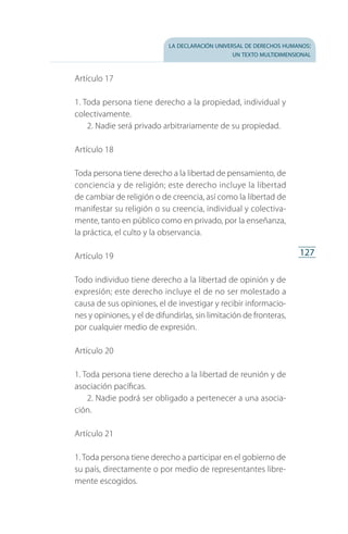 la declaración universal de derechos humanos:
un texto multidimensional
127
Artículo 17
1. Toda persona tiene derecho a la propiedad, individual y
colectivamente.
2. Nadie será privado arbitrariamente de su propiedad.
Artículo 18
Toda persona tiene derecho a la libertad de pensamiento, de
conciencia y de religión; este derecho incluye la libertad
de cambiar de religión o de creencia, así como la libertad de
manifestar su religión o su creencia, individual y colectiva­
mente, tanto en público como en privado, por la enseñanza,
la práctica, el culto y la observancia.
Artículo 19
Todo individuo tiene derecho a la libertad de opinión y de
expresión; este derecho incluye el de no ser molestado a
causa de sus opiniones, el de investigar y recibir informacio­
nes y opiniones, y el de difundirlas, sin limitación de fronteras,
por cualquier medio de expresión.
Artículo 20
1. Toda persona tiene derecho a la libertad de reunión y de
asociación pacíficas.
2. Nadie podrá ser obligado a pertenecer a una asocia­
ción.
Artículo 21
1. Toda persona tiene derecho a participar en el gobierno de
su país, directamente o por medio de representantes libre­
mente escogidos.
FASC-02-DECLARACION UNIVERSAL-D-H.indd 127 15/08/12 14:19
 