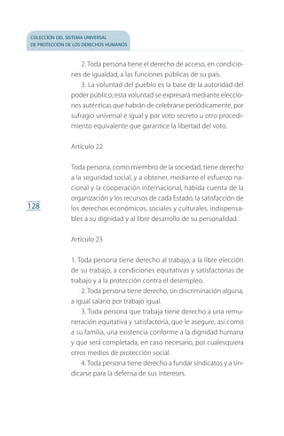 colección del sistema universal
de protección de los derechos humanos
128
2. Toda persona tiene el derecho de acceso, en condicio­
nes de igualdad, a las funciones públicas de su país.
3. La voluntad del pueblo es la base de la autoridad del
poder público; esta voluntad se expresará mediante eleccio­
nes auténticas que habrán de celebrarse periódicamente, por
sufragio universal e igual y por voto secreto u otro procedi­
miento equivalente que garantice la libertad del voto.
Artículo 22
Toda persona, como miembro de la sociedad, tiene derecho
a la seguridad social, y a obtener, mediante el esfuerzo na­
cional y la cooperación internacional, habida cuenta de la
organización y los recursos de cada Estado, la satisfacción de
los derechos económicos, sociales y culturales, indispensa­
bles a su dignidad y al libre desarrollo de su personalidad.
Artículo 23
1. Toda persona tiene derecho al trabajo, a la libre elección
de su trabajo, a condiciones equitativas y satisfactorias de
trabajo y a la protección contra el desempleo.
2. Toda persona tiene derecho, sin discriminación alguna,
a igual salario por trabajo igual.
3. Toda persona que trabaja tiene derecho a una remu­
neración equitativa y satisfactoria, que le asegure, así como
a su familia, una existencia conforme a la dignidad humana
y que será completada, en caso necesario, por cualesquiera
otros medios de protección social.
4. Toda persona tiene derecho a fundar sindicatos y a sin­
dicarse para la defensa de sus intereses.
FASC-02-DECLARACION UNIVERSAL-D-H.indd 128 15/08/12 14:19
 