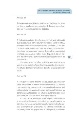 la declaración universal de derechos humanos:
un texto multidimensional
129
Artículo 24
Toda persona tiene derecho al descanso, al disfrute del tiem­
po libre, a una limitación razonable de la duración del tra­
bajo y a vacaciones periódicas pagadas.
Artículo 25
1. Toda persona tiene derecho a un nivel de vida adecuado
que le asegure, así como a su familia, la salud y el bienestar, y
en especial la alimentación, el vestido, la vivienda, la asisten­
cia médica y los servicios sociales necesarios; tiene asimismo
derecho a los seguros en caso de desempleo, enfermedad,
invalidez, viudez, vejez y otros casos de pérdida de sus me­
dios de subsistencia por circunstancias independientes de
su voluntad.
2. La maternidad y la infancia tienen derecho a cuidados
y asistencia especiales. Todos los niños, nacidos de matrimo­
nio o fuera de matrimonio, tienen derecho a igual protección
social.
Artículo 26
1. Toda persona tiene derecho a la educación. La educación
debe ser gratuita, al menos en lo concerniente a la instruc­
ción elemental y fundamental. La instrucción elemental será
obligatoria. La instrucción técnica y profesional habrá de ser
generalizada; el acceso a los estudios superiores será igual
para todos, en función de los méritos respectivos.
2. La educación tendrá por objeto el pleno desarrollo de
la personalidad humana y el fortalecimiento del respeto a los
derechos humanos y a las libertades fundamentales; favore­
cerá la comprensión, la tolerancia y la amistad entre todas las
naciones y todos los grupos étnicos o religiosos; y promove­
FASC-02-DECLARACION UNIVERSAL-D-H.indd 129 15/08/12 14:19
 