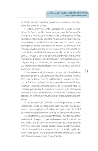 la declaración universal de derechos humanos:
un texto multidimensional
13
se dio de manera paulatina y producto de diversos análisis y
acuerdos entre los países.
El Sistema Universal sentó sus bases con la Carta Interna­
cional de Derechos Humanos, integrada por la Declaración
Universal y los Pactos Internacionales de Derechos Civiles,
Políticos, Económicos, Sociales y Culturales. Se ha estructu­
rado con otros tratados internacionales, con los que se busca
proteger los temas prioritarios en materia de derechos hu­
manos a nivel mundial y que versan sobre la eliminación de
todas las formas de discriminación racial y de discriminación
contra la mujer; la tortura y otros tratos o penas crueles, inhu­
manos o degradantes; los derechos del niño; los trabajadores
migratorios y sus familiares; las personas con discapacidad,
y la protección de todas las personas relacionadas con desa­
pariciones forzadas.
En su conjunto, a los instrumentos internacionales de dere­
chos humanos y a sus Comités se les conoce como Sistema
Universal de Protección de los Derechos Humanos o Siste­
ma de Tratados de Derechos Humanos de Naciones Unidas.
Abordan, según la Asamblea General de Naciones Unidas, las
materias prioritarias de derechos humanos, y se distinguen
de otros tratados en la materia de Naciones Unidas por es­
tablecer en el mismo instrumento un órgano para su super­
visión.
En esta ocasión, la Comisión Nacional presenta una co­
lección de textos integrada por escritos académicos que
tienen como propósito profundizar sobre el conocimiento del
Sistema Universal de Protección de los Derechos Humanos.
De esta forma, las personas interesadas pueden encontrar
en los fascículos que componen la colección información es­
pecializada del Sistema en su conjunto, de la Declaración
Universal y de cada tratado, con la explicación del funciona­
miento, tanto del tratado como de su comité de vigilancia,
de manera que el lector pueda remitirse al fascículo de su
interés y/o a la colección en su conjunto.
FASC-02-DECLARACION UNIVERSAL-D-H.indd 13 15/08/12 14:19
 