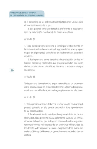 colección del sistema universal
de protección de los derechos humanos
130
rá el desarrollo de las actividades de las Naciones Unidas para
el mantenimiento de la paz.
3. Los padres tendrán derecho preferente a escoger el
tipo de educación que habrá de darse a sus hijos.
Artículo 27
1. Toda persona tiene derecho a tomar parte libremente en
la vida cultural de la comunidad, a gozar de las artes y a par­
ticipar en el progreso científico y en los beneficios que de él
resulten.
2. Toda persona tiene derecho a la protección de los in­
tereses morales y materiales que le correspondan por razón
de las producciones científicas, literarias o artísticas de que
sea autora.
Artículo 28
Toda persona tiene derecho a que se establezca un orden so­
cial e internacional en el que los derechos y libertades procla­
mados en esta Declaración se hagan plenamente efectivos.
Artículo 29
1. Toda persona tiene deberes respecto a la comunidad,
puesto que sólo en ella puede desarrollar libre y plenamen­
te su personalidad.
2. En el ejercicio de sus derechos y en el disfrute de sus
libertades, toda persona estará solamente sujeta a las limita­
ciones establecidas por la ley con el único fin de asegurar el
reconocimiento y el respeto de los derechos y libertades de
los demás, y de satisfacer las justas exigencias de la moral, del
orden público y del bienestar general en una sociedad demo­
crática.
FASC-02-DECLARACION UNIVERSAL-D-H.indd 130 15/08/12 14:19
 