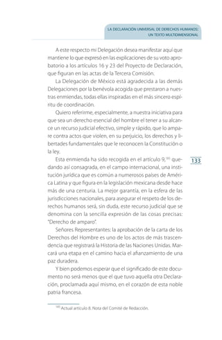 la declaración universal de derechos humanos:
un texto multidimensional
133
A este respecto mi Delegación desea manifestar aquí que
mantiene lo que expresó en las explicaciones de su voto apro­
batorio a los artículos 16 y 23 del Proyecto de Declaración,
que figuran en las actas de la Tercera Comisión.
La Delegación de México está agradecida a las demás
Delegaciones por la benévola acogida que prestaron a nues­
tras enmiendas, todas ellas inspiradas en el más sincero espí­
ritu de coordinación.
Quiero referirme, especialmente, a nuestra iniciativa para
que sea un derecho esencial del hombre el tener a su alcan­
ce un recurso judicial efectivo, simple y rápido, que lo ampa­
re contra actos que violen, en su perjuicio, los derechos y li­
bertades fundamentales que le reconocen la Constitución o
la ley.
Esta enmienda ha sido recogida en el artículo 9,185
que­
dando así consagrada, en el campo internacional, una insti­
tución jurídica que es común a numerosos países de Améri­
ca Latina y que figura en la legislación mexicana desde hace
más de una centuria. La mejor garantía, en la esfera de las
jurisdicciones nacionales, para asegurar el respeto de los de­
rechos humanos será, sin duda, este recurso judicial que se
denomina con la sencilla expresión de las cosas precisas:
“Derecho de amparo”.
Señores Representantes: la aprobación de la carta de los
Derechos del Hombre es uno de los actos de más trascen­
dencia que registrará la Historia de las Naciones Unidas. Mar­
cará una etapa en el camino hacia el afianzamiento de una
paz duradera.
Y bien podemos esperar que el significado de este docu­
mento no será menos que el que tuvo aquella otra Declara­
ción, proclamada aquí mismo, en el corazón de esta noble
patria francesa.
185
 Actual artículo 8. Nota del Comité de Redacción.
FASC-02-DECLARACION UNIVERSAL-D-H.indd 133 15/08/12 14:19
 