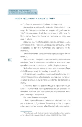 colección del sistema universal
de protección de los derechos humanos
134
anexo iii. proclamación de teherán, de 1968186
La Conferencia Internacional de Derechos Humanos,
Habiéndose reunido en Teherán del 22 de abril al 13 de
mayo de 1968, para examinar los progresos logrados en los
20 años transcurridos desde la aprobación de la Declaración
Universal de Derechos Humanos y preparar un programa
para el futuro,
Habiendo examinado los problemas relacionados con las
actividades de las Naciones Unidas para promover y alentar
el respeto a los derechos humanos y a las libertades funda­
mentales,
Teniendo presentes las resoluciones aprobadas por la Con­
ferencia,
Tomando nota de que la observancia del Año Internacio­
nal de los Derechos Humanos coincide con un momento en
que el mundo experimenta un cambio sin precedentes,
Teniendo en cuenta las nuevas oportunidades que ofrece
el rápido progreso de la ciencia y la tecnología,
Estimando que, cuando en tantas partes del mundo pre­
valecen los conflictos y la violencia, son más que nunca ne­
cesarias la solidaridad y la interdependencia del género hu­
mano,
Consciente de que la paz constituye la aspiración univer­
sal de la humanidad, y que para la realización plena de los
derechos humanos y las libertades fundamentales son indis­
pensables la paz y la justicia,
Declara solemnemente que:
1. Es indispensable que la comunidad internacional cum­
pla su solemne obligación de fomentar y alentar el respeto
a los derechos humanos y a las libertades fundamentales
186
 Proclamada por la Conferencia Internacional de Derechos Humanos
en Teherán, el 13 de mayo de 1968, ONU Doc. A/CONF.32/41 p. (1968).
FASC-02-DECLARACION UNIVERSAL-D-H.indd 134 15/08/12 14:19
 