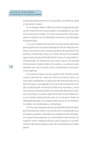 colección del sistema universal
de protección de los derechos humanos
136
a participar plenamente en la vida política, económica, social
y cultural de su país;
6. Los Estados deben reafirmar su firme propósito de apli­
car de modo efectivo los principios consagrados en la Carta
de las Naciones Unidas y en otros instrumentos internacio­
nales en relación con los derechos humanos y las libertades
fundamentales;
7. La comunidad internacional se siente profundamente
preocupada ante la notoria denegación de los derechos hu­
manos que emana de la repulsiva política de apartheid. Esta
política, condenada como un crimen de lesa humanidad,
sigue trastornando profundamente la paz y la seguridad in­
ternacionales. Es imperativo, por tanto, que la comunidad
internacional emplee todos los medios a su alcance para
desterrar ese mal. La lucha contra el apartheid se reconoce
como legítima;
8. Es preciso lograr que los pueblos del mundo se den
cuenta cabal de los males de la discriminación racial y se
unan para combatirlos. La aplicación de este principio de no
discriminación, consagrado en la Carta de las Naciones Uni­
das, la Declaración Universal de Derechos Humanos y otros
instrumentos internacionales en materia de derechos huma­
nos, constituye una tarea urgentísima de la humanidad, tan­
to en el plano internacional como en el nacional. Todas las
ideologías basadas en la superioridad racial y en la intoleran­
cia deben ser condenadas y combatidas;
9. Ocho años después de que la Asamblea General apro­
bó la Declaración sobre la concesión de la independencia a
los países y pueblos coloniales, los problemas del colonialis­
mo siguen preocupando a la comunidad internacional. Es
urgente tomar medidas eficaces para asegurar el cumpli­
miento cabal de las disposiciones de la Declaración en todas
partes;
FASC-02-DECLARACION UNIVERSAL-D-H.indd 136 15/08/12 14:19
 