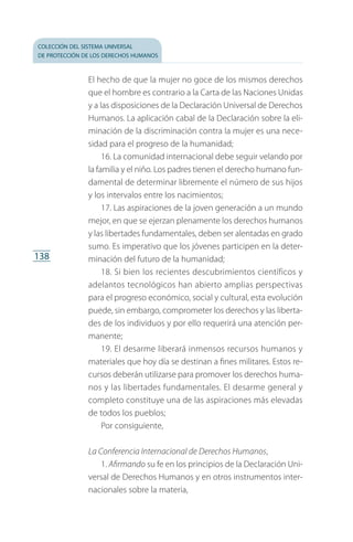 colección del sistema universal
de protección de los derechos humanos
138
El hecho de que la mujer no goce de los mismos derechos
que el hombre es contrario a la Carta de las Naciones Unidas
y a las disposiciones de la Declaración Universal de Derechos
Humanos. La aplicación cabal de la Declaración sobre la eli­
minación de la discriminación contra la mujer es una nece­
sidad para el progreso de la humanidad;
16. La comunidad internacional debe seguir velando por
la familia y el niño. Los padres tienen el derecho humano fun­
damental de determinar libremente el número de sus hijos
y los intervalos entre los nacimientos;
17. Las aspiraciones de la joven generación a un mundo
mejor, en que se ejerzan plenamente los derechos humanos
y las libertades fundamentales, deben ser alentadas en grado
sumo. Es imperativo que los jóvenes participen en la deter­
minación del futuro de la humanidad;
18. Si bien los recientes descubrimientos científicos y
adelantos tecnológicos han abierto amplias perspectivas
para el progreso económico, social y cultural, esta evolución
puede, sin embargo, comprometer los derechos y las liberta­
des de los individuos y por ello requerirá una atención per­
manente;
19. El desarme liberará inmensos recursos humanos y
materiales que hoy día se destinan a fines militares. Estos re­
cursos deberán utilizarse para promover los derechos huma­
nos y las libertades fundamentales. El desarme general y
completo constituye una de las aspiraciones más elevadas
de todos los pueblos;
Por consiguiente,
La Conferencia Internacional de Derechos Humanos,
1. Afirmando su fe en los principios de la Declaración Uni­
versal de Derechos Humanos y en otros instrumentos inter­
nacionales sobre la materia,
FASC-02-DECLARACION UNIVERSAL-D-H.indd 138 15/08/12 14:19
 
