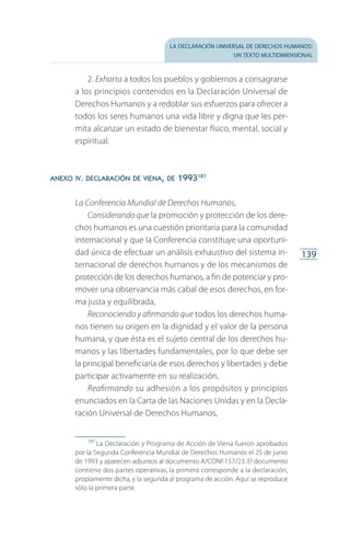 la declaración universal de derechos humanos:
un texto multidimensional
139
2. Exhorta a todos los pueblos y gobiernos a consagrarse
a los principios contenidos en la Declaración Universal de
Derechos Humanos y a redoblar sus esfuerzos para ofrecer a
todos los seres humanos una vida libre y digna que les per­
mita alcanzar un estado de bienestar físico, mental, social y
espiritual.
anexo iv. declaración de viena, de 1993187
La Conferencia Mundial de Derechos Humanos,
Considerando que la promoción y protección de los dere­
chos humanos es una cuestión prioritaria para la comunidad
internacional y que la Conferencia constituye una oportuni­
dad única de efectuar un análisis exhaustivo del sistema in­
ternacional de derechos humanos y de los mecanismos de
protección de los derechos humanos, a fin de potenciar y pro­
mover una observancia más cabal de esos derechos, en for­
ma justa y equilibrada,
Reconociendo y afirmando que todos los derechos huma­
nos tienen su origen en la dignidad y el valor de la persona
humana, y que ésta es el sujeto central de los derechos hu­
manos y las libertades fundamentales, por lo que debe ser
la principal beneficiaria de esos derechos y libertades y debe
participar activamente en su realización,
Reafirmando su adhesión a los propósitos y principios
enunciados en la Carta de las Naciones Unidas y en la Decla­
ración Universal de Derechos Humanos,
187
 La Declaración y Programa de Acción de Viena fueron aprobados
por la Segunda Conferencia Mundial de Derechos Humanos el 25 de junio
de 1993 y aparecen adjuntos al documento A/CONF.157/23. El documento
contiene dos partes operativas, la primera corresponde a la declaración,
propiamente dicha, y la segunda al programa de acción. Aquí se reproduce
sólo la primera parte.
FASC-02-DECLARACION UNIVERSAL-D-H.indd 139 15/08/12 14:19
 