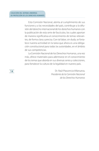colección del sistema universal
de protección de los derechos humanos
14
Esta Comisión Nacional, atenta al cumplimiento de sus
funciones y a las necesidades del país, contribuye a la difu­
sión del derecho internacional de los derechos humanos con
la publicación de esta serie de fascículos, los cuales aportan
de manera significativa al conocimiento de temas relevan­
tes, de forma clara y precisa. Con tal labor, sin duda, se forta­
lece nuestra actividad en la tarea que ahora es una obliga­
ción constitucional para todas las autoridades, en el ámbito
de sus competencias.
La Comisión Nacional de los Derechos Humanos, una vez
más, ofrece materiales para adentrarse en el conocimiento
de los temas que aborda en sus diversas series y colecciones,
para fortalecer la cultura de la legalidad en nuestro país.
Dr. Raúl Plascencia Villanueva,
Presidente de la Comisión Nacional
de los Derechos Humanos
FASC-02-DECLARACION UNIVERSAL-D-H.indd 14 15/08/12 14:19
 