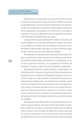 colección del sistema universal
de protección de los derechos humanos
140
Reafirmando el compromiso asumido en el Artículo 56 de
la Carta de las Naciones Unidas de tomar medidas conjunta
o separadamente, insistiendo particularmente en el desarro­
llo de una cooperación internacional eficaz para la realización
de los propósitos consignados en el Artículo 55, incluidos el
respeto universal y la observancia de los derechos humanos
y las libertades fundamentales de todos,
Subrayando la responsabilidad de todos los Estados, de
conformidad con la Carta de las Naciones Unidas, de fomen­
tar y propiciar el respeto de los derechos humanos y las li­
bertades fundamentales de todos, sin hacer distinción algu­
na por motivos de raza, sexo, idioma o religión,
Recordando el Preámbulo de la Carta de las Naciones Uni­
das, en particular la determinación de reafirmar la fe de los
de­rechos fundamentales del hombre, en la dignidad y el va­
lor de la persona humana y en igualdad de derechos de
hombres y mujeres y de las naciones grandes y pequeñas,
Recordando además la determinación expresada en el
Preámbulo de la Carta de las Naciones Unidas de preservar a
las generaciones venideras del flagelo de la guerra, crear con­
diciones bajo las cuales puedan mantenerse la justicia y el
respeto de las obligaciones emanadas de los tratados y otras
fuentes del derecho internacional, promover el progreso so­
cial y elevar el nivel de vida dentro de un concepto más am­
plio de la libertad, practicar la tolerancia y convivir en paz
como buenos vecinos y emplear un mecanismo internacio­
nal para promover el progreso económico y social de todos
los pueblos,
Destacando que la Declaración Universal de Derechos Hu­
manos, que constituye una meta común para todos los pue­
blos y todas las naciones, es fuente de inspiración y ha sido la
base en que se han fundado las Naciones Unidas para fijar
las normas contenidas en los instrumentos internacionales
de derechos humanos, en particular el Pacto Internacional de
FASC-02-DECLARACION UNIVERSAL-D-H.indd 140 15/08/12 14:19
 