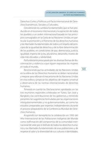 la declaración universal de derechos humanos:
un texto multidimensional
141
Dere­chos Civiles y Políticos y el Pacto Internacional de Dere­
chos Económicos, Sociales y Culturales,
Considerando los cambios fundamentales que se han pro­
ducido en el escenario internacional y la aspiración de todos
los pueblos a un orden internacional basado en los princi­­
pios consagrados en la Carta de las Naciones Unidas, en par­
ticular la promoción y el fomento de los derechos humanos
y las libertades fundamentales de todos y el respeto del prin­
cipio de la igualdad de derechos y de la libre determinación
de los pueblos, en condiciones de paz, democracia, justicia,
igualdad, imperio de la ley, pluralismo, desarrollo, niveles de
vida más elevados y solidaridad,
Profundamente preocupada por las diversas formas de dis­
criminación y violencia a que siguen expuestas las mujeres
en todo el mundo,
Reconociendo que las actividades de las Naciones Unidas
en la esfera de los Derechos Humanos se deben racionalizar
y mejorar para reforzar el mecanismo de las Naciones Unidas
en esta esfera y propiciar los objetivos de respeto universal
y observancia de las normas internacionales de derechos
humanos,
Teniendo en cuenta las Declaraciones aprobadas en las
tres reuniones regionales celebradas en Túnez, San José y
Bangkok y las contribuciones de los gobiernos, y teniendo
presentes las sugerencias formuladas por las organizaciones
intergubernamentales y no gubernamentales, así como los
estudios preparados por expertos independientes durante
el proceso preparatorio de la Conferencia Mundial de Dere­
chos Humanos,
Acogiendo con beneplácito la celebración en 1993 del
Año Internacional de las Poblaciones Indígenas del Mundo
como reafirmación del compromiso de la comunidad inter­
nacional de velar por el disfrute de todos los derechos huma­
nos y las libertades fundamentales de esas poblaciones y de
respetar el valor y la diversidad de sus culturas e identidades,
FASC-02-DECLARACION UNIVERSAL-D-H.indd 141 15/08/12 14:19
 
