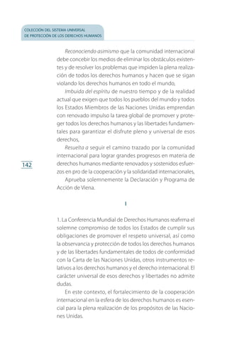 colección del sistema universal
de protección de los derechos humanos
142
Reconociendo asimismo que la comunidad internacional
debe concebir los medios de eliminar los obstáculos existen­
tes y de resolver los problemas que impiden la plena realiza­
ción de todos los derechos humanos y hacen que se sigan
violando los derechos humanos en todo el mundo,
Imbuida del espíritu de nuestro tiempo y de la realidad
actual que exigen que todos los pueblos del mundo y todos
los Estados Miembros de las Naciones Unidas emprendan
con renovado impulso la tarea global de promover y prote­
ger todos los derechos humanos y las libertades fundamen­
tales para garantizar el disfrute pleno y universal de esos
derechos,
Resuelta a seguir el camino trazado por la comunidad
internacional para lograr grandes progresos en materia de
derechos humanos mediante renovados y sostenidos esfuer­
zos en pro de la cooperación y la solidaridad internacionales,
Aprueba solemnemente la Declaración y Programa de
Acción de Viena.
I
1. La Conferencia Mundial de Derechos Humanos reafirma el
solemne compromiso de todos los Estados de cumplir sus
obligaciones de promover el respeto universal, así como
la observancia y protección de todos los derechos humanos
y de las libertades fundamentales de todos de conformidad
con la Carta de las Naciones Unidas, otros instrumentos re­
lativos a los derechos humanos y el derecho internacional. El
carácter universal de esos derechos y libertades no admite
dudas.
En este contexto, el fortalecimiento de la cooperación
internacional en la esfera de los derechos humanos es esen­
cial para la plena realización de los propósitos de las Nacio­
nes Unidas.
FASC-02-DECLARACION UNIVERSAL-D-H.indd 142 15/08/12 14:19
 