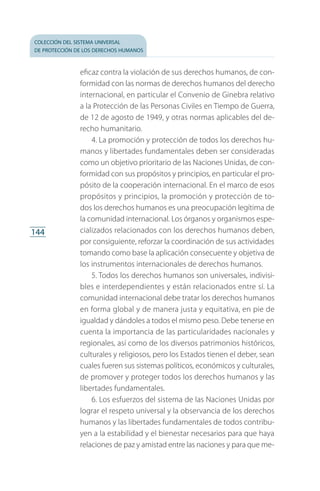 colección del sistema universal
de protección de los derechos humanos
144
eficaz contra la violación de sus derechos humanos, de con­
formidad con las normas de derechos humanos del derecho
internacional, en particular el Convenio de Ginebra relativo
a la Protección de las Personas Civiles en Tiempo de Guerra,
de 12 de agosto de 1949, y otras normas aplicables del de­
recho humanitario.
4. La promoción y protección de todos los derechos hu­
manos y libertades fundamentales deben ser consideradas
como un objetivo prioritario de las Naciones Unidas, de con­
formidad con sus propósitos y principios, en particular el pro­
pósito de la cooperación internacional. En el marco de esos
propósitos y principios, la promoción y protección de to­
dos los derechos humanos es una preocupación legítima de
la comunidad internacional. Los órganos y organismos espe­
cializados relacionados con los derechos humanos deben,
por consiguiente, reforzar la coordinación de sus actividades
tomando como base la aplicación consecuente y objetiva de
los instrumentos internacionales de derechos humanos.
5. Todos los derechos humanos son universales, indivisi­
bles e interdependientes y están relacionados entre sí. La
comunidad internacional debe tratar los derechos humanos
en forma global y de manera justa y equitativa, en pie de
igualdad y dándoles a todos el mismo peso. Debe tenerse en
cuenta la importancia de las particularidades nacionales y
regionales, así como de los diversos patrimonios históricos,
culturales y religiosos, pero los Estados tienen el deber, sean
cuales fueren sus sistemas políticos, económicos y culturales,
de promover y proteger todos los derechos humanos y las
libertades fundamentales.
6. Los esfuerzos del sistema de las Naciones Unidas por
lograr el respeto universal y la observancia de los derechos
humanos y las libertades fundamentales de todos contribu­
yen a la estabilidad y el bienestar necesarios para que haya
relaciones de paz y amistad entre las naciones y para que me­
FASC-02-DECLARACION UNIVERSAL-D-H.indd 144 15/08/12 14:19
 