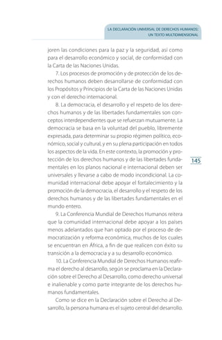 la declaración universal de derechos humanos:
un texto multidimensional
145
joren las condiciones para la paz y la seguridad, así como
para el desarrollo económico y social, de conformidad con
la Carta de las Naciones Unidas.
7. Los procesos de promoción y de protección de los de­
rechos humanos deben desarrollarse de conformidad con
los Propósitos y Principios de la Carta de las Naciones Unidas
y con el derecho internacional.
8. La democracia, el desarrollo y el respeto de los dere­
chos humanos y de las libertades fundamentales son con­
ceptos interdependientes que se refuerzan mutuamente. La
democracia se basa en la voluntad del pueblo, libremente
expresada, para determinar su propio régimen político, eco­
nómico, social y cultural, y en su plena participación en todos
los aspectos de la vida. En este contexto, la promoción y pro­
tección de los derechos humanos y de las libertades funda­
mentales en los planos nacional e internacional deben ser
universales y llevarse a cabo de modo incondicional. La co­
munidad internacional debe apoyar el fortalecimiento y la
promoción de la democracia, el desarrollo y el respeto de los
derechos humanos y de las libertades fundamentales en el
mundo entero.
9. La Conferencia Mundial de Derechos Humanos reitera
que la comunidad internacional debe apoyar a los países
menos adelantados que han optado por el proceso de de­
mocratización y reforma económica, muchos de los cuales
se encuentran en África, a fin de que realicen con éxito su
transición a la democracia y a su desarrollo económico.
10. La Conferencia Mundial de Derechos Humanos reafir­
ma el derecho al desarrollo, según se proclama en la Declara­
ción sobre el Derecho al Desarrollo, como derecho universal
e inalienable y como parte integrante de los derechos hu­
manos fundamentales.
Como se dice en la Declaración sobre el Derecho al De­
sarrollo, la persona humana es el sujeto central del desarrollo.
FASC-02-DECLARACION UNIVERSAL-D-H.indd 145 15/08/12 14:19
 