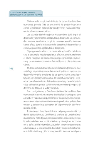colección del sistema universal
de protección de los derechos humanos
146
El desarrollo propicia el disfrute de todos los derechos
humanos, pero la falta de desarrollo no puede invocarse
como justificación para limitar los derechos humanos inter­
nacionalmente reconocidos.
Los Estados deben cooperar mutuamente para lograr el
desarrollo y eliminar los obstáculos al desarrollo. La comuni­
dad internacional debe propiciar una cooperación interna­
cional eficaz para la realización del derecho al desarrollo y la
eliminación de los obstáculos al desarrollo.
El progreso duradero con miras a la aplicación del dere­
cho al desarrollo requiere políticas eficaces de desarrollo en
el plano nacional, así como relaciones económicas equitati­
vas y un entorno económico favorable en el plano interna­
cional.
11. El derecho al desarrollo debe realizarse de manera que
satisfaga equitativamente las necesidades en materia de
desarrollo y medio ambiente de las generaciones actuales y
futuras. La Conferencia Mundial de Derechos Humanos reco­
noce que el vertimiento ilícito de sustancias y desechos tóxi­
cos y peligrosos puede constituir una amenaza grave para el
derecho de todos a la vida y la salud.
Por consiguiente, la Conferencia Mundial de Derechos
Humanos hace un llamamiento a todos los Estados para que
aprueben y apliquen rigurosamente las convenciones exis­
tentes en materia de vertimiento de productos y desechos
tóxicos y peligrosos y cooperen en la prevención del verti­
miento ilícito.
Todos tienen derecho a disfrutar del progreso científico y
de sus aplicaciones. La Conferencia Mundial de Derechos Hu­
manos toma nota de que ciertos adelantos, especialmente en
la esfera de las ciencias biomédicas y biológicas, así como
en la esfera de la informática, pueden tener consecuencias
adversas para la integridad, la dignidad y los derechos huma­
nos del individuo y pide la cooperación internacional para
FASC-02-DECLARACION UNIVERSAL-D-H.indd 146 15/08/12 14:19
 