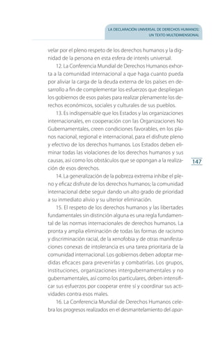la declaración universal de derechos humanos:
un texto multidimensional
147
velar por el pleno respeto de los derechos humanos y la dig­
nidad de la persona en esta esfera de interés universal.
12. La Conferencia Mundial de Derechos Humanos exhor­
ta a la comunidad internacional a que haga cuanto pueda
por aliviar la carga de la deuda externa de los países en de­
sarrollo a fin de complementar los esfuerzos que despliegan
los gobiernos de esos países para realizar plenamente los de­
rechos económicos, sociales y culturales de sus pueblos.
13. Es indispensable que los Estados y las organizaciones
internacionales, en cooperación con las Organizaciones No
Gubernamentales, creen condiciones favorables, en los pla­
nos nacional, regional e internacional, para el disfrute pleno
y efectivo de los derechos humanos. Los Estados deben eli­
minar todas las violaciones de los derechos humanos y sus
causas, así como los obstáculos que se opongan a la realiza­
ción de esos derechos.
14. La generalización de la pobreza extrema inhibe el ple­
no y eficaz disfrute de los derechos humanos; la comunidad
internacional debe seguir dando un alto grado de prioridad
a su inmediato alivio y su ulterior eliminación.
15. El respeto de los derechos humanos y las libertades
fundamentales sin distinción alguna es una regla fundamen­
tal de las normas internacionales de derechos humanos. La
pronta y amplia eliminación de todas las formas de racismo
y discriminación racial, de la xenofobia y de otras manifesta­
ciones conexas de intolerancia es una tarea prioritaria de la
comunidad internacional. Los gobiernos deben adoptar me­
didas eficaces para prevenirlas y combatirlas. Los grupos,
instituciones, organizaciones intergubernamentales y no
gubernamentales, así como los particulares, deben intensifi­
car sus esfuerzos por cooperar entre sí y coordinar sus acti­
vidades contra esos males.
16. La Conferencia Mundial de Derechos Humanos cele­
bra los progresos realizados en el desmantelamiento del apar­
FASC-02-DECLARACION UNIVERSAL-D-H.indd 147 15/08/12 14:19
 