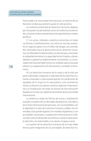 colección del sistema universal
de protección de los derechos humanos
148
theid y pide a la comunidad internacional y al sistema de las
Naciones Unidas que presten ayuda en este proceso.
La Conferencia Mundial de Derechos Humanos deplora,
por otra parte, los persistentes actos de violencia encamina­
dos a frustrar el desmantelamiento del apartheid por medios
pacíficos.
17. Los actos, métodos y prácticas terroristas en todas
sus formas y manifestaciones, así como los vínculos existen­
tes en algunos países con el tráfico de drogas, son activida­
des orientadas hacia la destrucción de los derechos huma­
nos, las libertades fundamentales y la democracia, amenazan
la integridad territorial y la seguridad de los Estados y deses­
tabilizan a gobiernos legítimamente constituidos. La comu­
nidad internacional debe tomar las medidas oportunas para
reforzar su cooperación a fin de prevenir y combatir el terro­
rismo.
18. Los derechos humanos de la mujer y de la niña son
par­te inalienable, integrante e indivisible de los derechos hu­
manos universales. La plena participación, en condiciones de
igualdad, de la mujer en la vida política, civil, económica,
social y cultural en los planos nacional, regional e internacio­
nal y la erradicación de todas las formas de discriminación
basadas en el sexo son objetivos prioritarios de la comunidad
internacional.
La violencia y todas las formas de acoso y explotación
sexuales, en particular las derivadas de prejuicios culturales y
de la trata internacional de personas, son incompatibles con
la dignidad y la valía de la persona humana y deben ser eli­
minadas. Esto puede lograrse con medidas legislativas y con
actividades nacionales y cooperación internacional en esfe­
ras tales como el desarrollo económico y social, la educación,
la atención a la maternidad y a la salud y el apoyo social.
La cuestión de los derechos humanos de la mujer debe
formar parte integrante de las actividades de derechos hu­
FASC-02-DECLARACION UNIVERSAL-D-H.indd 148 15/08/12 14:19
 