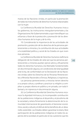 la declaración universal de derechos humanos:
un texto multidimensional
149
manos de las Naciones Unidas, en particular la promoción
de todos los instrumentos de derechos humanos relacionados
con la mujer.
La Conferencia Mundial de Derechos Humanos insta a
los gobiernos, las instituciones intergubernamentales y las
Organizaciones No Gubernamentales a que intensifiquen sus
esfuerzos a favor de la protección y promoción de los dere­
chos humanos de la mujer y de la niña.
19. Considerando la importancia de las actividades de
promoción y protección de los derechos de las personas per­
tenecientes a minorías y la contribución de esas actividades
a la estabilidad política y social de los Estados en que viven
esas personas.
La Conferencia Mundial de Derechos Humanos reafirma la
obligación de los Estados de velar por que las personas per­
tenecientes a minorías puedan ejercer plena y eficazmente
todos los derechos humanos y las libertades fundamentales
sin discriminación alguna y en condiciones de total igualdad
ante la ley, de conformidad con la Declaración de las Nacio­
nes Unidas sobre los Derechos de las Personas Pertenecien­
tes a Minorías Nacionales o Étnicas, Religiosas y Lingüísticas.
Las personas pertenecientes a minorías tienen derecho
a su propia cultura, a profesar y practicar su religión y a em­
plear su propio idioma en público y en privado, con toda li­
bertad y sin injerencia ni discriminación alguna.
20. La Conferencia Mundial de Derechos Humanos reco­
noce la dignidad intrínseca y la incomparable contribución
de las poblaciones indígenas al desarrollo y al pluralismo de
la sociedad y reitera firmemente la determinación de la co­
munidad internacional de garantizarles el bienestar econó­
mico, social y cultural y el disfrute de los beneficios de un desa­
rrollo sostenible. Los Estados deben garantizar la total y libre
participación de las poblaciones indígenas en todos los as­
pectos de la sociedad, en particular en las cuestiones que les
FASC-02-DECLARACION UNIVERSAL-D-H.indd 149 15/08/12 14:19
 