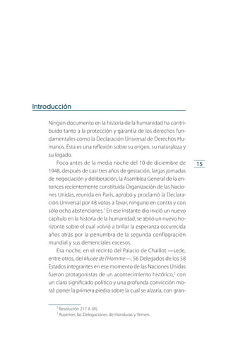 15
Introducción
Ningún documento en la historia de la humanidad ha contri­
buido tanto a la protección y garantía de los derechos fun­
damentales como la Declaración Universal de Derechos Hu­
manos. Ésta es una reflexión sobre su origen, su naturaleza y
su legado.
Poco antes de la media noche del 10 de diciembre de
1948, después de casi tres años de gestación, largas jornadas
de negociación y deliberación, la Asamblea General de la en­
tonces recientemente constituida Organización de las Nacio­
nes Unidas, reunida en París, aprobó y proclamó la Declara­
ción Universal por 48 votos a favor, ninguno en contra y con
sólo ocho abstenciones.1
En ese instante dio inició un nue­vo
capítulo en la historia de la humanidad, se abrió un nuevo ho­
rizonte sobre el cual volvió a brillar la esperanza oscurecida
años atrás por la penumbra de la segunda conflagración
mundial y sus demenciales excesos.
Esa noche, en el recinto del Palacio de Chaillot —sede,
entre otros, del Musée de l’Homme—, 56 Delegados de los 58
Estados integrantes en ese momento de las Naciones Unidas
fueron protagonistas de un acontecimiento histórico,2
con
un claro significado político y una profunda convicción mo­
ral: poner la primera piedra sobre la cual se alzaría, con gran­
1
 Resolución 217 A (III).
2
 Ausentes las Delegaciones de Honduras y Yemen.
FASC-02-DECLARACION UNIVERSAL-D-H.indd 15 15/08/12 14:19
 
