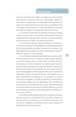 la declaración universal de derechos humanos:
un texto multidimensional
151
ni­ños en situaciones de conflicto armado y los niños víctimas
del hambre y la sequía o de otras calamidades. Deben fo­
mentarse la cooperación y la solidaridad internacionales en
apoyo de la aplicación de la Convención, y los derechos del
niño deben ser prioritarios en toda actividad del sistema de
las Naciones Unidas en materia de derechos humanos.
La Conferencia Mundial de Derechos Humanos subraya
asimismo que el pleno y armonioso desarrollo de la perso­
nalidad del niño exige que éste crezca en un entorno familiar,
que merece, por lo tanto, una mayor protección.
22. Es menester prestar especial atención a la no discri­
minación y al disfrute, en igualdad de condiciones, por parte
de los discapacitados de todos los derechos humanos y las
libertades fundamentales, incluida su participación activa en
todos los aspectos de la sociedad.
23. La Conferencia Mundial de Derechos Humanos reafir­
ma que toda persona, sin distinción alguna, tiene derecho,
en caso de persecución, a buscar asilo y disfrutar de él en
otros países, así como a regresar a su propio país. A este res­
pecto, destaca la importancia de la Declaración Universal de
Derechos Humanos, la Convención de 1951 sobre el Estatu­
to de los Refugiados, su Protocolo de 1967 y los instrumentos
regionales. Expresa su reconocimiento a los Estados que si­
guen admitiendo y acogiendo en sus territorios a un gran
número de refugiados y a la Oficina del Alto Comisionado de
las Naciones Unidas para los Refugiados por la dedicación
que muestra en la realización de su tarea. También expresa
su reconocimiento al Organismo de Obras Públicas y Socorro
de las Naciones Unidas para los Refugiados de Palestina en
el Cercano Oriente.
La Conferencia Mundial de Derechos Humanos reconoce
que las violaciones manifiestas de los Derechos Humanos,
en particular las cometidas en los conflictos armados, son
uno de los múltiples y complejos factores que conducen al
desplazamiento de las personas.
FASC-02-DECLARACION UNIVERSAL-D-H.indd 151 15/08/12 14:19
 