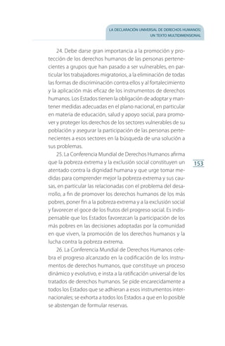 la declaración universal de derechos humanos:
un texto multidimensional
153
24. Debe darse gran importancia a la promoción y pro­
tección de los derechos humanos de las personas pertene­
cientes a grupos que han pasado a ser vulnerables, en par­
ticular los trabajadores migratorios, a la eliminación de todas
las formas de discriminación contra ellos y al fortalecimiento
y la aplicación más eficaz de los instrumentos de derechos
humanos. Los Estados tienen la obligación de adoptar y man­
tener medidas adecuadas en el plano nacional, en particular
en materia de educación, salud y apoyo social, para promo­
ver y proteger los derechos de los sectores vulnerables de su
población y asegurar la participación de las personas perte­
necientes a esos sectores en la búsqueda de una solución a
sus problemas.
25. La Conferencia Mundial de Derechos Humanos afirma
que la pobreza extrema y la exclusión social constituyen un
atentado contra la dignidad humana y que urge tomar me­
didas para comprender mejor la pobreza extrema y sus cau­
sas, en particular las relacionadas con el problema del desa­
rrollo, a fin de promover los derechos humanos de los más
pobres, poner fin a la pobreza extrema y a la exclusión social
y favorecer el goce de los frutos del progreso social. Es indis­
pensable que los Estados favorezcan la participación de los
más pobres en las decisiones adoptadas por la comunidad
en que viven, la promoción de los derechos humanos y la
lucha contra la pobreza extrema.
26. La Conferencia Mundial de Derechos Humanos cele­
bra el progreso alcanzado en la codificación de los instru­
mentos de derechos humanos, que constituye un proceso
dinámico y evolutivo, e insta a la ratificación universal de los
tratados de derechos humanos. Se pide encarecidamente a
todos los Estados que se adhieran a esos instrumentos inter­
nacionales; se exhorta a todos los Estados a que en lo posible
se abstengan de formular reservas.
FASC-02-DECLARACION UNIVERSAL-D-H.indd 153 15/08/12 14:20
 