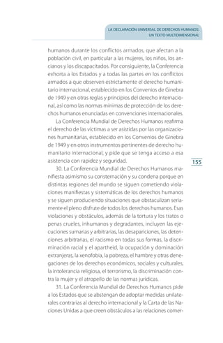 la declaración universal de derechos humanos:
un texto multidimensional
155
humanos durante los conflictos armados, que afectan a la
población civil, en particular a las mujeres, los niños, los an­
cianos y los discapacitados. Por consiguiente, la Conferencia
exhorta a los Estados y a todas las partes en los conflictos
armados a que observen estrictamente el derecho humani­
tario internacional, establecido en los Convenios de Ginebra
de 1949 y en otras reglas y principios del derecho internacio­
nal, así como las normas mínimas de protección de los dere­
chos humanos enunciadas en convenciones internacionales.
La Conferencia Mundial de Derechos Humanos reafirma
el derecho de las víctimas a ser asistidas por las organizacio­
nes humanitarias, establecido en los Convenios de Ginebra
de 1949 y en otros instrumentos pertinentes de derecho hu­
manitario internacional, y pide que se tenga acceso a esa
asistencia con rapidez y seguridad.
30. La Conferencia Mundial de Derechos Humanos ma­
nifiesta asimismo su consternación y su condena porque en
distintas regiones del mundo se siguen cometiendo viola­
ciones manifiestas y sistemáticas de los derechos humanos
y se siguen produciendo situaciones que obstaculizan seria­
mente el pleno disfrute de todos los derechos humanos. Esas
violaciones y obstáculos, además de la tortura y los tratos o
penas crueles, inhumanos y degradantes, incluyen las eje­
cuciones sumarias y arbitrarias, las desapariciones, las deten­
ciones arbitrarias, el racismo en todas sus formas, la discri­
minación racial y el apartheid, la ocupación y dominación
extranjeras, la xenofobia, la pobreza, el hambre y otras dene­
gaciones de los derechos económicos, sociales y culturales,
la intolerancia religiosa, el terrorismo, la discriminación con­
tra la mujer y el atropello de las normas jurídicas.
31. La Conferencia Mundial de Derechos Humanos pide
a los Estados que se abstengan de adoptar medidas unilate­
rales contrarias al derecho internacional y la Carta de las Na­
ciones Unidas a que creen obstáculos a las relaciones comer­
FASC-02-DECLARACION UNIVERSAL-D-H.indd 155 15/08/12 14:20
 