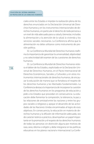 colección del sistema universal
de protección de los derechos humanos
156
ciales entre los Estados e impidan la realización plena de los
derechos enunciados en la Declaración Universal de Dere­
chos Humanos y en los instrumentos internacionales de de­
rechos humanos, en particular el derecho de toda persona a
un nivel de vida adecuado para su salud y bienestar, incluidas
la alimentación y la atención de la salud, la vivienda y los
servicios sociales necesarios. La Conferencia afirma que la
alimentación no debe utilizarse como instrumento de pre­
sión política.
32. La Conferencia Mundial de Derechos Humanos reafir­
ma la importancia de garantizar la universalidad, objetividad
y no selectividad del examen de las cuestiones de derechos
humanos.
33. La Conferencia Mundial de Derechos Humanos reite­
ra el deber de los Estados, explicitado en la Declaración Uni­
versal de Derechos Humanos, en el Pacto Internacional de
Derechos Económicos, Sociales y Culturales y en otros ins­
trumentos internacionales de derechos humanos, de encau­
zar la educación de manera que se fortalezca el respeto de
los derechos humanos y las libertades fundamentales. La
Conferencia destaca la importancia de incorporar la cuestión
de los derechos humanos en los programas de educación y
pide a los Estados que procedan en consecuencia. La edu­
cación debe fomentar la compresión, la tolerancia, la paz y
las relaciones de amistad entre las naciones y entre los gru­
pos raciales o religiosos y apoyar el desarrollo de las activi­
dades de las Naciones Unidas encaminadas al logro de esos
objetivos. En consecuencia, la educación en materia de de­
rechos humanos y la difusión de información adecuada, sea
de carácter teórico o práctico, desempeñan un papel impor­
tante en la promoción y el respeto de los derechos humanos
de todas las personas sin distinción alguna por motivos de
raza, sexo, idioma o religión y debe integrarse en las políticas
educativas en los planos nacional e internacional. La Confe­
FASC-02-DECLARACION UNIVERSAL-D-H.indd 156 15/08/12 14:20
 