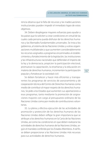 la declaración universal de derechos humanos:
un texto multidimensional
157
rencia observa que la falta de recursos y las inadecuaciones
institucionales pueden impedir el inmediato logro de estos
objetivos.
34. Deben desplegarse mayores esfuerzos para ayudar a
los países que lo soliciten a crear condiciones en virtud de las
cuales cada persona pueda disfrutar de los derechos huma­
nos y las libertades fundamentales universales. Se insta a los
gobiernos, al sistema de las Naciones Unidas y a otras organi­
zaciones multilaterales a que aumenten considerablemente
los recursos asignados a programas encaminados al estable­
cimiento y fortalecimiento de la legislación, las instituciones
y las infraestructuras nacionales que defiendan el imperio de
la ley y la democracia, propicien la participación electoral,
promuevan la capacitación, la enseñanza y la educación en
materia de derechos humanos, incrementen la participación
popular y fortalezcan la sociedad civil.
Se deben fortalecer y hacer más eficientes y transpa­
rentes los programas de servicios de asesoramiento y de
cooperación técnica del Centro de Derechos Humanos como
medio de contribuir al mayor respeto de los derechos huma­
nos. Se pide a los Estados que aumenten sus aportaciones a
esos programas, tanto mediante la promoción de asigna­
ciones mayores con cargo al presupuesto ordinario de las
Naciones Unidas como por medio de contribuciones volun­
tarias.
35. La plena y efectiva ejecución de las actividades de
promoción y protección de los derechos humanos de las
Naciones Unidas deben reflejar la gran importancia que se
atribuye a los derechos humanos en la Carta de las Naciones
Unidas, así como las condiciones en que deben realizarse las
actividades de derechos humanos de las Naciones Unidas, se­
gún el mandato conferido por los Estados Miembros. A tal fin,
se deben proporcionar a las Naciones Unidas más recursos
para sus actividades de derechos humanos.
FASC-02-DECLARACION UNIVERSAL-D-H.indd 157 15/08/12 14:20
 