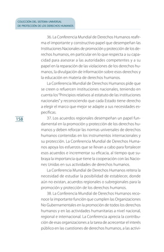 colección del sistema universal
de protección de los derechos humanos
158
36. La Conferencia Mundial de Derechos Humanos reafir­
ma el importante y constructivo papel que desempeñan las
Instituciones Nacionales de promoción y protección de los de­
rechos humanos, en particular en lo que respecta a su capa­
cidad para asesorar a las autoridades competentes y a su
papel en la reparación de las violaciones de los derechos hu­
manos, la divulgación de información sobre esos derechos y
la educación en materia de derechos humanos.
La Conferencia Mundial de Derechos Humanos pide que
se creen o refuercen instituciones nacionales, teniendo en
cuenta los“Principios relativos al estatuto de las instituciones
nacionales” y reconociendo que cada Estado tiene derecho
a elegir el marco que mejor se adapte a sus necesidades es­
pecíficas.
37. Los acuerdos regionales desempeñan un papel fun­
damental en la promoción y protección de los derechos hu­
manos y deben reforzar las normas universales de derechos
humanos contenidas en los instrumentos internacionales y
su protección. La Conferencia Mundial de Derechos Huma­
nos apoya los esfuerzos que se llevan a cabo para fortalecer
esos acuerdos e incrementar su eficacia, al tiempo que su­
braya la importancia que tiene la cooperación con las Nacio­
nes Unidas en sus actividades de derechos humanos.
La Conferencia Mundial de Derechos Humanos reitera la
necesidad de estudiar la posibilidad de establecer, donde
aún no existan, acuerdos regionales o subregionales para la
promoción y protección de los derechos humanos.
38. La Conferencia Mundial de Derechos Humanos reco­
noce la importante función que cumplen las Organizaciones
No Gubernamentales en la promoción de todos los derechos
humanos y en las actividades humanitarias a nivel nacional,
regional e internacional. La Conferencia aprecia la contribu­
ción de esas organizaciones a la tarea de acrecentar el interés
público en las cuestiones de derechos humanos, a las activi­
FASC-02-DECLARACION UNIVERSAL-D-H.indd 158 15/08/12 14:20
 