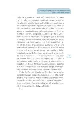 la declaración universal de derechos humanos:
un texto multidimensional
159
dades de enseñanza, capacitación e investigación en ese
campo y a la promoción y protección de los derechos huma­
nos y las libertades fundamentales. Si bien reconoce que la
responsabilidad primordial por lo que respecta a la adopción
de normas corresponde a los Estados, la Conferencia también
aprecia la contribución que las Organizaciones No Guberna­
mentales aportan a ese proceso. A este respecto, la Confe­
rencia subraya la importancia de que prosigan el diálogo y
la cooperación entre gobiernos y Organizaciones No Guber­
namentales. Las Organizaciones No Gubernamentales y los
miembros de esas organizaciones que tienen una genuina
participación en la esfera de los derechos humanos deben
disfrutar de los derechos y libertades reconocidas en la De­
claración Universal de Derechos Humanos, y de la protección
de las leyes nacionales. Esos derechos y libertades no pueden
ejercerse en forma contraria a los propósitos y principios de
las Naciones Unidas. Las Organizaciones No Gubernamenta­
les deben ser dueñas de realizar sus actividades de derechos
humanos sin injerencias, en el marco de la legislación nacio­
nal y de la Declaración Universal de Derechos Humanos.
39. La Conferencia Mundial de Derechos Humanos, ha­
ciendo hincapié en la importancia de disponer de información
objetiva, responsable e imparcial sobre cuestiones humani­
tarias y de derechos humanos, pide una mayor participación
de los medios de información, a los que la legislación nacio­
nal debe garantizar libertad y protección.
[…]
FASC-02-DECLARACION UNIVERSAL-D-H.indd 159 15/08/12 14:20
 