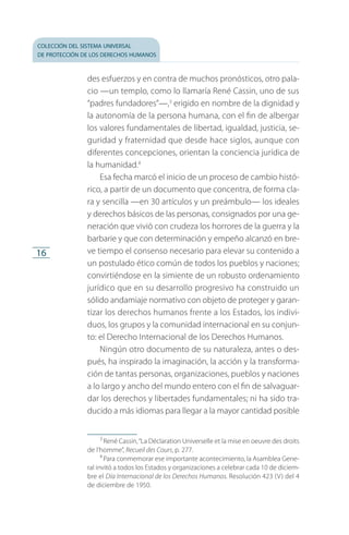 colección del sistema universal
de protección de los derechos humanos
16
des esfuerzos y en contra de muchos pronósticos, otro pala­
cio —un templo, como lo llamaría René Cassin, uno de sus
“padres fundadores”—,3
erigido en nombre de la dignidad y
la autonomía de la persona humana, con el fin de albergar
los valores fundamentales de libertad, igualdad, justicia, se­
guridad y fraternidad que desde hace siglos, aunque con
diferentes concepciones, orientan la conciencia jurídica de
la humanidad.4
Esa fecha marcó el inicio de un proceso de cambio histó­
rico, a partir de un documento que concentra, de forma cla­
ra y sencilla —en 30 artículos y un preámbulo— los ideales
y derechos básicos de las personas, consignados por una ge­
neración que vivió con crudeza los horrores de la guerra y la
barbarie y que con determinación y empeño alcanzó en bre­
ve tiempo el consenso necesario para elevar su contenido a
un postulado ético común de todos los pueblos y naciones;
convirtiéndose en la simiente de un robusto ordenamiento
jurídico que en su desarrollo progresivo ha construido un
sólido andamiaje normativo con objeto de proteger y garan­
tizar los derechos humanos frente a los Estados, los indivi­
duos, los grupos y la comunidad internacional en su conjun­
to: el Derecho Internacional de los Derechos Humanos.
Ningún otro documento de su naturaleza, antes o des­
pués, ha inspirado la imaginación, la acción y la transforma­
ción de tantas personas, organizaciones, pueblos y naciones
a lo largo y ancho del mundo entero con el fin de salvaguar­
dar los derechos y libertades fundamentales; ni ha sido tra­
ducido a más idiomas para llegar a la mayor cantidad posible
3
 René Cassin,“La Déclaration Universelle et la mise en oeuvre des droits
de l’homme”, Recueil des Cours, p. 277.
4
 Para conmemorar ese importante acontecimiento, la Asamblea Gene­
ral invitó a todos los Estados y organizaciones a celebrar cada 10 de diciem­
bre el Día Internacional de los Derechos Humanos. Resolución 423 (V) del 4
de diciembre de 1950.
FASC-02-DECLARACION UNIVERSAL-D-H.indd 16 15/08/12 14:19
 