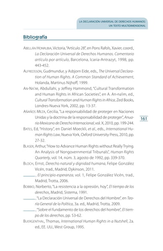la declaración universal de derechos humanos:
un texto multidimensional
161
Bibliografía
Abellán Honrubia, Victoria,“Artículo 28”, en Pons Rafols, Xavier, coord.,
La Declaración Universal de Derechos Humanos. Comentario
artículo por artículo, Barcelona, Icaria-Antrazyt, 1998, pp.
443-452.
Alfredsson, Gudmundur, y Asbjorn Eide, eds., The Universal Declara-
tion of Human Rights. A Common Standard of Achievement,
Holanda, Martinus Nijhoff, 1999.
An-Na’im, Abdullahi, y Jeffrey Hammond, “Cultural Transformation
and Human Rights in African Societies”, en A. An-na’im, ed.,
Cultural Transformation and Human Rights in Africa, Zed Books,
Londres-Nueva York, 2002, pp. 13-37.
Añaños Meza, Cecilia, “La responsabilidad de proteger en Naciones
Unidas y la doctrina de la responsabilidad de proteger”, Anua-
rio MexicanodeDerechoInternacional,vol. X, 2010, pp. 199-244.
Bates, Ed, “History”, en Daniel Moeckli, et al., eds., International Hu­
man Rights Law, NuevaYork, Oxford University Press, 2010, pp.
27-32.
Blaser, Arthur,“How to Advance Human Rights without Really Trying.
An Analysis of Nongovernmental Tribunals”, Human Rights
Quarterly, vol. 14, núm. 3, agosto de 1992, pp. 339-370.
Bloch, Ernst, Derecho natural y dignidad humana, Felipe González
Vicén, trad., Madrid, Dykinson, 2011.
 , El principio esperanza, vol. 1, Felipe González Vicén, trad.,
Madrid, Trotta, 2006.
Bobbio, Norberto, “La resistencia a la opresión, hoy”, El tiempo de los
derechos, Madrid, Sistema, 1991.
 ,“La Declaración Universal de Derechos del Hombre”, en Teo-
ría General de la Política, 3a. ed., Madrid, Trotta, 2009.
 ,“Sobre el fundamento de los derechos del hombre”, El tiem-
po de los derechos, pp. 53-62.
Buergenthal, Thomas, International Human Rights in a Nutshell, 2a.
ed., EE. UU., West Group, 1995.
FASC-02-DECLARACION UNIVERSAL-D-H.indd 161 15/08/12 14:20
 