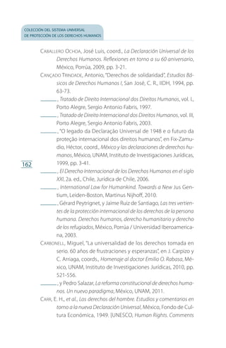 colección del sistema universal
de protección de los derechos humanos
162
Caballero Ochoa, José Luis, coord., La Declaración Universal de los
Derechos Humanos. Reflexiones en torno a su 60 aniversario,
México, Porrúa, 2009, pp. 3-21.
Cançado Trindade, Antonio, “Derechos de solidaridad”, Estudios Bá­
sicos de Derechos Humanos I, San José, C. R., IIDH, 1994, pp.
63-73.
 , Tratado de Direito Internacional dos Direitos Humanos, vol. I.,
Porto Alegre, Sergio Antonio Fabris, 1997.
 , Tratado de Direito Internacional dos Direitos Humanos, vol. III,
Porto Alegre, Sergio Antonio Fabris, 2003.
 , “O legado da Declaração Universal de 1948 e o futuro da
proteção internacional dos direitos humanos”, en Fix-Zamu­
dio, Héctor, coord., México y las declaraciones de derechos hu-
manos, México, UNAM, Instituto de Investigaciones Jurídicas,
1999, pp. 3-41.
 , El Derecho Internacional de los Derechos Humanos en el siglo
XXI, 2a. ed., Chile, Jurídica de Chile, 2006.
 , International Law for Humankind. Towards a New Jus Gen­
tium, Leiden-Boston, Martinus Nijhoff, 2010.
 , Gérard Peytrignet, y Jaime Ruiz de Santiago, Las tres vertien-
tes de la protección internacional de los derechos de la persona
humana. Derechos humanos, derecho humanitario y derecho
de los refugiados, México, Porrúa / Universidad Iberoamerica­
na, 2003.
Carbonell, Miguel, “La universalidad de los derechos tomada en
serio. 60 años de frustraciones y esperanzas”, en J. Carpizo y
C. Arriaga, coords., Homenaje al doctor Emilio O. Rabasa, Mé­
xico, UNAM, Instituto de Investigaciones Jurídicas, 2010, pp.
521-556.
 , y Pedro Salazar, La reforma constitucional de derechos huma-
nos. Un nuevo paradigma, México, UNAM, 2011.
Carr, E. H., et al., Los derechos del hombre. Estudios y comentarios en
torno a la nueva Declaración Universal, México, Fondo de Cul­
tura Económica, 1949. [UNESCO, Human Rights. Comments
FASC-02-DECLARACION UNIVERSAL-D-H.indd 162 15/08/12 14:20
 