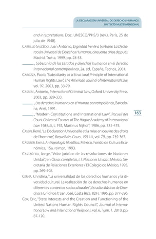 la declaración universal de derechos humanos:
un texto multidimensional
163
and interpretations. Doc. UNESCO/PHS/3 (rev.), París, 25 de
julio de 1948].
Carrillo Salcedo, Juan Antonio, Dignidad frente a barbarie. La Decla-
raciónUniversaldeDerechosHumanos,cincuentaañosdespués,
Madrid, Trotta, 1999, pp. 28-33.
 , Soberanía de los Estados y derechos humanos en el derecho
internacional contemporáneo, 2a. ed., España, Tecnos, 2001.
Carozza, Paolo,“Subsidiarity as a Structural Principle of International
Human Rights Law”, The American Journal of International Law,
vol. 97, 2003, pp. 38-79.
Cassese, Antonio, International Criminal Law, Oxford University Press,
2003, pp. 329-333.
 , Los derechos humanos en el mundo contemporáneo, Barcelo­
na, Ariel, 1991.
 , “Modern Constitutions and International Law”, Recueil des
Cours. Collected Courses of The Hague Academy of International
Law 1985, III, t. 192, Martinus Nijhoff, 1986, pp. 335-475.
Cassin, René,“La Déclaration Universelle et la mise en oeuvre des droits
de l’homme”, Recueil des Cours, 1951-II, vol. 79, pp. 239-367.
Cassirer, Ernst, Antropología filosófica, México, Fondo de Cultura Eco­
nómica, 15a. reimpr., 1993.
Castañeda, Jorge, “Valor jurídico de las resoluciones de Naciones
Unidas”, en Obras completas, t. I. Naciones Unidas, México, Se­
cretaría de Relaciones Exteriores / El Colegio de México, 1995,
pp. 269-498.
Cerna, Christina, “La universalidad de los derechos humanos y la di­
versidad cultural. La realización de los derechos humanos en
diferentes contextos socioculturales”, Estudios Básicos de Dere­
chos Humanos II, San José, Costa Rica, IIDH, 1995, pp. 377-396.
Cox, Eric, “State Interests and the Creation and Functioning of the
United Nations Human Rights Council”, Journal of Interna-
tional Law and International Relations, vol. 6, núm. 1, 2010, pp.
87-120.
FASC-02-DECLARACION UNIVERSAL-D-H.indd 163 15/08/12 14:20
 