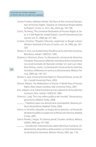 colección del sistema universal
de protección de los derechos humanos
164
Cronin-Furman, Kathleen Renée, “60 Years of the Universal Declara­
tion of Human Rights. Towards an Individual Responsibility
to Protect”, 25 Am. U., Int’l L. Rev, 2010, pp. 187-198.
Cheng, Tai-Heng,“The Universal Declaration of Human Rights at Six­
ty. Is it Still Right for United States?, Cornell International Law
Journal, vol. 41, 2008, pp. 251-305.
Chinkin, Christine, “‘People’s Tribunals, Legitimate or Rough Justice”,
Windsor Yearbook of Access of Justice, vol. 24, 2006, pp. 201-
220.
Diemer, A. et al., Los fundamentos filosóficos de los derechos humanos,
Barcelona, Serbal / UNESCO, 1985.
Domínguez Redondo, Elvira, “La Declaración Universal de Derechos
Humanos. Precursora y referente normativa de los mecanismos
no convencionales de Naciones Unidas”, en José Luis Caba­
llero Ochoa, coord., La Declaración Universal de los Derechos
Humanos. Reflexiones en torno a su 60 aniversario, México, Po­
rrúa, 2009, pp. 145-167.
Donnelly, Jack, Universal Human Rights In Theory  Practice, 2a ed., EE.
UU., Cornell University Press, 2003.
Drinan, Robert, The Mobilization of Shame. A World View of Human
Rights, New Haven-Londres, Yale University Press, 2001.
Eide, Asbjorn, et al. Sobre la resistencia a las violaciones de los derechos
humanos, París, Serbal / UNESCO, 1984.
Ferrajoli, Luigi, “Por una esfera pública del mundo”, Democracia y
garantismo, Madrid, Trotta, 2008.
 , “Hipótesis para una democracia cosmopolita”, Razones jurí-
dicas del pacifismo, Madrid, Trotta, 2004.
García de Enterría, Eduardo, La lengua de los derechos. La formación
del derecho público europeo tras la Revolución francesa, Madrid,
Civitas, 2001.
García Ramírez, Sergio, “El sistema penal”, Estudios Jurídicos, México,
UNAM, 2000, pp. 477-500.
 , “Jurisdicción interamericana sobre derechos humanos. Or­
denamiento, desarrollo y atribuciones”, La Corte Interamerica-
na de Derechos Humanos, México, Porrúa, 2007, pp. 1-95.
FASC-02-DECLARACION UNIVERSAL-D-H.indd 164 15/08/12 14:20
 