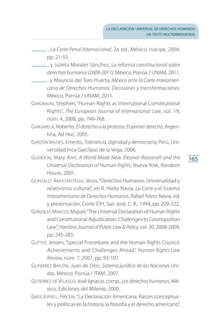 la declaración universal de derechos humanos:
un texto multidimensional
165
 , La Corte Penal Internacional, 2a. ed., México, Inacipe, 2004,
pp. 21-55.
 , y Julieta Morales Sánchez, La reforma constitucional sobre
derechos humanos (2009-2011), México, Porrúa / UNAM, 2011.
 , y Mauricio del Toro Huerta, México ante la Corte Interameri-
cana de Derechos Humanos. Decisiones y transformaciones,
México, Porrúa / UNAM, 2011.
Gardbaum, Stephen, “Human Rights as International Constitutional
Rights”, The European Journal of International Law, vol. 19,
núm. 4, 2008, pp. 749-768.
Gargarela, Roberto, El derecho a la protesta. El primer derecho, Argen­
tina, Ad Hoc, 2005.
Garzón Valdés, Ernesto, Tolerancia, dignidad y democracia, Perú, Uni­
versidad Inca Garcilaso de la Vega, 2006.
Glendon, Mary Ann, A World Made New. Eleanor Roosevelt and the
Universal Declaration of Human Rights, Nueva York, Random
House, 2001.
González Amuchástegui, Jesús,“Derechos Humanos. Universalidad y
relativismo cultural”, en R. Nieto Navia, La Corte y el Sistema
Interamericano de Derechos Humanos, Rafael Nieto Navia, ed.
y presentación, Corte IDH, San José, C. R., 1994, pp. 209-222.
Gonzales Marcos,Miguel,“The Universal Declaration of Human Rights
and Constitutional Adjudication: Challenges to Cosmopolitan
Law”, Hamline Journal of Public Law  Policy, vol. 30, 2008-2009,
pp. 245-283.
Gutter, Jeroen, “Special Procedures and the Human Rights Council.
Achievements and Challenges Ahead”, Human Rights Law
Review, núm. 7, 2007, pp. 93-107.
Gutiérrez Baylón, Juan de Dios, Sistema jurídico de las Naciones Uni-
das, México, Porrúa / ITAM, 2007.
Gutiérrez de Velasco, José Ignacio, comp., Los derechos humanos, Mé­
xico, Ediciones del Milenio, 2000.
Gros Espiell, Héctor,“La Declaración Americana. Raíces conceptua­
les y políticas en la historia, la filosofía y el derecho americano”,
FASC-02-DECLARACION UNIVERSAL-D-H.indd 165 15/08/12 14:20
 