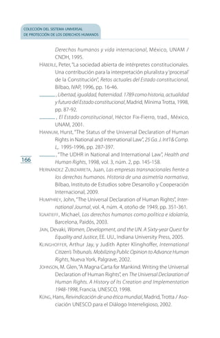 colección del sistema universal
de protección de los derechos humanos
166
Derechos humanos y vida internacional, México, UNAM /
CNDH, 1995.
Häberle, Peter, “La sociedad abierta de intérpretes constitucionales.
Una contribución para la interpretación pluralista y‘procesal’
de la Constitución”, Retos actuales del Estado constitucional,
Bilbao, IVAP, 1996, pp. 16-46.
 , Libertad, igualdad, fraternidad. 1789 como historia, actualidad
y futuro del Estado constitucional, Madrid, Mínima Trotta, 1998,
pp. 87-92.
 , El Estado constitucional, Héctor Fix-Fierro, trad., México,
UNAM, 2001.
Hannum, Hurst, “The Status of the Universal Declaration of Human
Rights in National and international Law”, 25 Ga. J. Int’l  Comp.
L,. 1995-1996, pp. 287-397.
 , “The UDHR in National and International Law”, Health and
Human Rights, 1998, vol. 3, núm. 2, pp. 145-158.
Hernández Zubizarreta, Juan, Las empresas transnacionales frente a
los derechos humanos. Historia de una asimetría normativa,
Bilbao, Instituto de Estudios sobre Desarrollo y Cooperación
Internacional, 2009.
Humphrey, John, “The Universal Declaration of Human Rights”, Inter-
national Journal, vol. 4, núm. 4, otoño de 1949, pp. 351-361.
Ignatieff, Michael, Los derechos humanos como política e idolatría,
Barcelona, Paidós, 2003.
Jain, Devaki, Women, Development, and the UN. A Sixty-year Quest for
Equality and Justice, EE. UU., Indiana University Press, 2005.
Klinghoffer, Arthur Jay, y Judith Apter Klinghoffer, International
Citizen’s Tribunals. Mobilizing Public Opinion to Advance Human
Rights, Nueva York, Palgrave, 2002.
Johnson, M. Glen,“A Magna Carta for Mankind. Writing the Universal
Declaration of Human Rights”, en The Universal Declaration of
Human Rights. A History of Its Creation and Implementation
1948-1998, Francia, UNESCO, 1998.
Küng, Hans, Reivindicación de una ética mundial, Madrid, Trotta / Aso­
ciación UNESCO para el Diálogo Interreligioso, 2002.
FASC-02-DECLARACION UNIVERSAL-D-H.indd 166 15/08/12 14:20
 