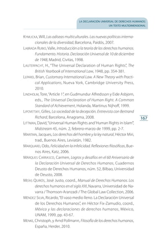 la declaración universal de derechos humanos:
un texto multidimensional
167
Kymlicka, Will, Las odiseas multiculturales. Las nuevas políticas interna-
cionales de la diversidad, Barcelona, Paidós, 2007.
Labrada Rubio, Valle, Introducción a la teoría de los derechos humanos.
Fundamento. Historia. Declaración Universal de 10 de diciembre
de 1948, Madrid, Civitas, 1998.
Lauterpacht, H., “The Universal Declaration of Human Rights”, The
British Yearbook of International Law, 1948, pp. 354-381.
Lepard, Brian, Customary International Law. A New Theory with Practi-
cal Applications, Nueva York, Cambridge University Press,
2010.
Lindholm, Tore,“Article 1”, en Gudmundur Alfredsson y Eide Asbjorn,
eds., The Universal Declaration of Human Right. A Common
Standard of Achievement, Holanda, Martinus Nijhoff, 1999.
Lipovetsky, Gilles, La sociedad de la decepción. Entrevista con Bertrand
Richard, Barcelona, Anagrama, 2008.
Littman, David,“Universal Human Rights and‘Human Rights in Islam’”,
Midstream 45, núm. 2, febrero-marzo de 1999, pp. 2-7.
Maritain, Jacques, Los derechos del hombre y la ley natural, Héctor Miri,
trad., Buenos Aires, Leviatán, 1982.
Marquard, Odo, Felicidad en la infelicidad. Reflexiones filosóficas, Bue­
nos Aires, Katz, 2006.
Márques Carrasco, Carmen, Logros y desafíos en el 60 Aniversario de
la Declaración Universal de Derechos Humanos, Cuadernos
Deusto de Derechos Humanos, núm. 52, Bilbao, Universidad
de Deusto, 2008.
Meías Quirós, José Justo, coord., Manual de Derechos Humanos. Los
derechos humanos en el siglo XXI, Navarra, Universidad de Na­
varra / Thomson-Aranzadi / The Global Law Collection, 2006.
Méndez Silva, Ricardo,“El vaso medio lleno. La Declaración Universal
de los Derechos Humanos”, en Héctor Fix-Zamudio, coord.,
México y las declaraciones de derechos humanos, México,
UNAM, 1999, pp. 43-67.
Menke, Christoph, y Arnd Pollmann, Filosofía de los derechos humanos,
España, Herder, 2010.
FASC-02-DECLARACION UNIVERSAL-D-H.indd 167 15/08/12 14:20
 