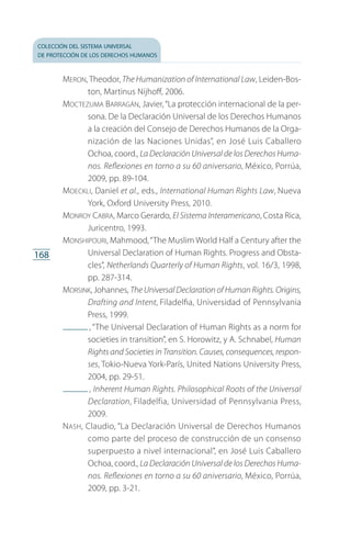 colección del sistema universal
de protección de los derechos humanos
168
Meron, Theodor, The Humanization of International Law, Leiden-Bos­
ton, Martinus Nijhoff, 2006.
Moctezuma Barragán, Javier,“La protección internacional de la per­
sona. De la Declaración Universal de los Derechos Humanos
a la creación del Consejo de Derechos Humanos de la Orga­
nización de las Naciones Unidas”, en José Luis Caballero
Ochoa, coord., La Declaración Universal de los Derechos Huma-
nos. Reflexiones en torno a su 60 aniversario, México, Porrúa,
2009, pp. 89-104.
Moeckli, Daniel et al., eds., International Human Rights Law, Nueva
York, Oxford University Press, 2010.
Monroy Cabra, Marco Gerardo, El Sistema Interamericano, Costa Rica,
Juricentro, 1993.
Monshipouri, Mahmood,“The Muslim World Half a Century after the
Universal Declaration of Human Rights. Progress and Obsta­
cles”, Netherlands Quarterly of Human Rights, vol. 16/3, 1998,
pp. 287-314.
Morsink, Johannes, The Universal Declaration of Human Rights. Origins,
Drafting and Intent, Filadelfia, Universidad of Pennsylvania
Press, 1999.
 , “The Universal Declaration of Human Rights as a norm for
societies in transition”, en S. Horowitz, y A. Schnabel, Human
Rights and Societies in Transition. Causes, consequences, respon-
ses, Tokio-Nueva York-París, United Nations University Press,
2004, pp. 29-51.
 , Inherent Human Rights. Philosophical Roots of the Univer­sal
Declaration, Filadelfia, Universidad of Pennsylvania Press,
2009.
Nash, Claudio, “La Declaración Universal de Derechos Humanos
como parte del proceso de construcción de un consenso
super­puesto a nivel internacional”, en José Luis Caballero
Ochoa, coord., La Declaración Universal de los Derechos Huma-
nos. Reflexiones en torno a su 60 aniversario, México, Porrúa,
2009, pp. 3-21.
FASC-02-DECLARACION UNIVERSAL-D-H.indd 168 15/08/12 14:20
 