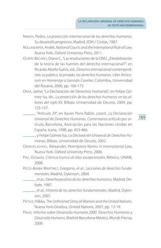 la declaración universal de derechos humanos:
un texto multidimensional
169
Nikken, Pedro, La protección internacional de los derechos humanos.
Su desarrollo progresivo, Madrid, IIDH / Civitas, 1987.
Nollkaemper, André, National Courts and the International Rule of Law,
Nueva York, Oxford University Press, 2011.
Olarte Bácares, Diana C.,“Las resoluciones de la ONU. ¿Flexibilización
de la teoría de las fuentes del derecho internacional?”, en
Ricardo Abello Galvis, ed., Derecho internacional contemporá-
neo. Lo público, lo privado, los derechos humanos. Liber Amico-
rum en Homenaje a Germán Cavelier, Colombia, Universidad
del Rosario, 2006, pp. 160-173.
Oraá, Jaime, “La Declaración de Derechos Humanos”, en Felipe Gó­
mez Isa, dir., La protección de los derechos humanos en los al-
bores del siglo XX, Bilbao, Universidad de Deusto, 2004, pp.
125-157.
 , “Artículo 29”, en Xavier Pons Rafols, coord., La Declaración
Universal de Derechos Humanos. Comentarios artículo por ar-
tículo, Barcelona, Asociación para las Naciones Unidas en
España, Icaria, 1998, pp. 453-466.
 , y Felipe Gómez Isa, La Declaración Universal de Derechos Hu-
manos, Bilbao, Universidad de Deusto, 2002.
Orakhelashvili, Alexander, Peremptory Norms in International Law,
Nueva York, Oxford University Press, 2006.
Paz, Octavio, Crónica trunca de días excepcionales, México, UNAM,
2008.
Peces-Barba Martínez, Gregorio, et al., Lecciones de derechos funda-
mentales, Madrid, Dykinson, 2004.
 , et al., Derecho positivo de los derechos humanos, Madrid, De­
bate, 1987.
 , et al., Historia de los derechos fundamentales, Madrid, Dykin­
son, 2007.
Pietilä, Hilkka, The Unfinished Story of Women and the United Nations,
Nueva York-Ginebra, United Nations, 2007, pp. 12-19.
Pnud, Informe sobre Desarrollo Humano 2000. Derechos Humanos y
Desarrollo Humano, Madrid-Barcelona-México, Mundi-Prensa,
2000.
FASC-02-DECLARACION UNIVERSAL-D-H.indd 169 15/08/12 14:20
 